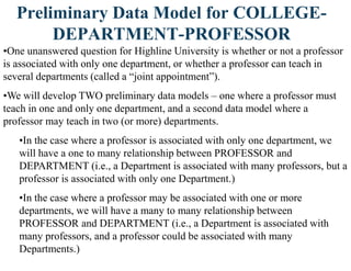 Preliminary Data Model for COLLEGE-
DEPARTMENT-PROFESSOR
•One unanswered question for Highline University is whether or not a professor
is associated with only one department, or whether a professor can teach in
several departments (called a “joint appointment”).
•We will develop TWO preliminary data models – one where a professor must
teach in one and only one department, and a second data model where a
professor may teach in two (or more) departments.
•In the case where a professor is associated with only one department, we
will have a one to many relationship between PROFESSOR and
DEPARTMENT (i.e., a Department is associated with many professors, but a
professor is associated with only one Department.)
•In the case where a professor may be associated with one or more
departments, we will have a many to many relationship between
PROFESSOR and DEPARTMENT (i.e., a Department is associated with
many professors, and a professor could be associated with many
Departments.)
 