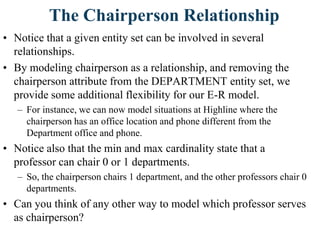 The Chairperson Relationship
• Notice that a given entity set can be involved in several
relationships.
• By modeling chairperson as a relationship, and removing the
chairperson attribute from the DEPARTMENT entity set, we
provide some additional flexibility for our E-R model.
– For instance, we can now model situations at Highline where the
chairperson has an office location and phone different from the
Department office and phone.
• Notice also that the min and max cardinality state that a
professor can chair 0 or 1 departments.
– So, the chairperson chairs 1 department, and the other professors chair 0
departments.
• Can you think of any other way to model which professor serves
as chairperson?
 