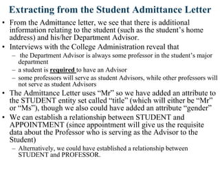 Extracting from the Student Admittance Letter
• From the Admittance letter, we see that there is additional
information relating to the student (such as the student‟s home
address) and his/her Department Advisor.
• Interviews with the College Administration reveal that
– the Department Advisor is always some professor in the student‟s major
department
– a student is required to have an Advisor
– some professors will serve as student Advisors, while other professors will
not serve as student Advisors
• The Admittance Letter uses “Mr” so we have added an attribute to
the STUDENT entity set called “title” (which will either be “Mr”
or “Ms”), though we also could have added an attribute “gender”
• We can establish a relationship between STUDENT and
APPOINTMENT (since appointment will give us the requisite
data about the Professor who is serving as the Advisor to the
Student)
– Alternatively, we could have established a relationship between
STUDENT and PROFESSOR.
 