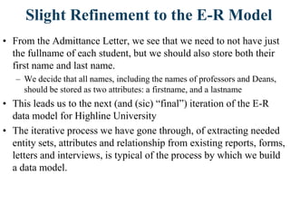 Slight Refinement to the E-R Model
• From the Admittance Letter, we see that we need to not have just
the fullname of each student, but we should also store both their
first name and last name.
– We decide that all names, including the names of professors and Deans,
should be stored as two attributes: a firstname, and a lastname
• This leads us to the next (and (sic) “final”) iteration of the E-R
data model for Highline University
• The iterative process we have gone through, of extracting needed
entity sets, attributes and relationship from existing reports, forms,
letters and interviews, is typical of the process by which we build
a data model.
 
