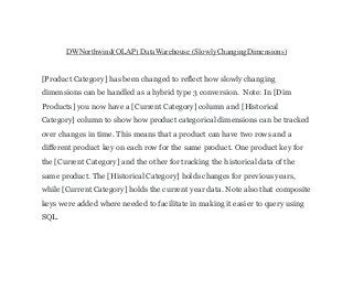 DWNorthwind(OLAP) DataWarehouse (SlowlyChangingDimensions)
[Product Category] has been changed to reflect how slowly changing
dimensions can be handled as a hybrid type 3 conversion. Note: In [Dim
Products] you now have a [Current Category] column and [Historical
Category] column to show how product categorical dimensions can be tracked
over changes in time. This means that a product can have two rows and a
different product key on each row for the same product. One product key for
the [Current Category] and the other for tracking the historical data of the
same product. The [Historical Category] holds changes for previous years,
while [Current Category] holds the current year data. Note also that composite
keys were added where needed to facilitate in making it easier to query using
SQL.
 