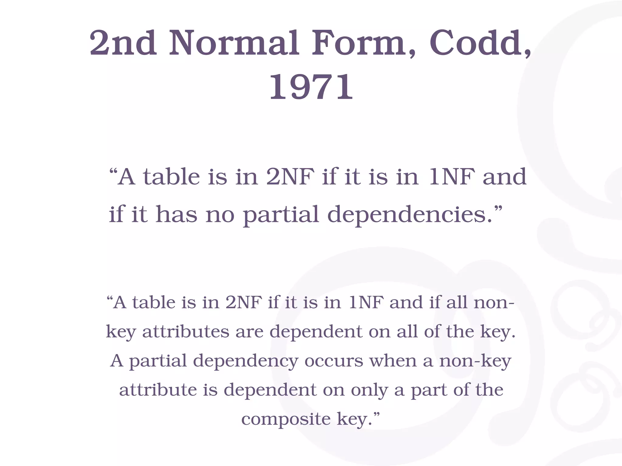 2nd Normal Form, Codd, 1971 “A table is in 2NF if it is in 1NF and if all non- key attributes are dependent on all of the key. A partial dependency occurs when a non-key attribute is dependent on only a part of the composite key.” “A table is in 2NF if it is in 1NF and if it has no partial dependencies.” 