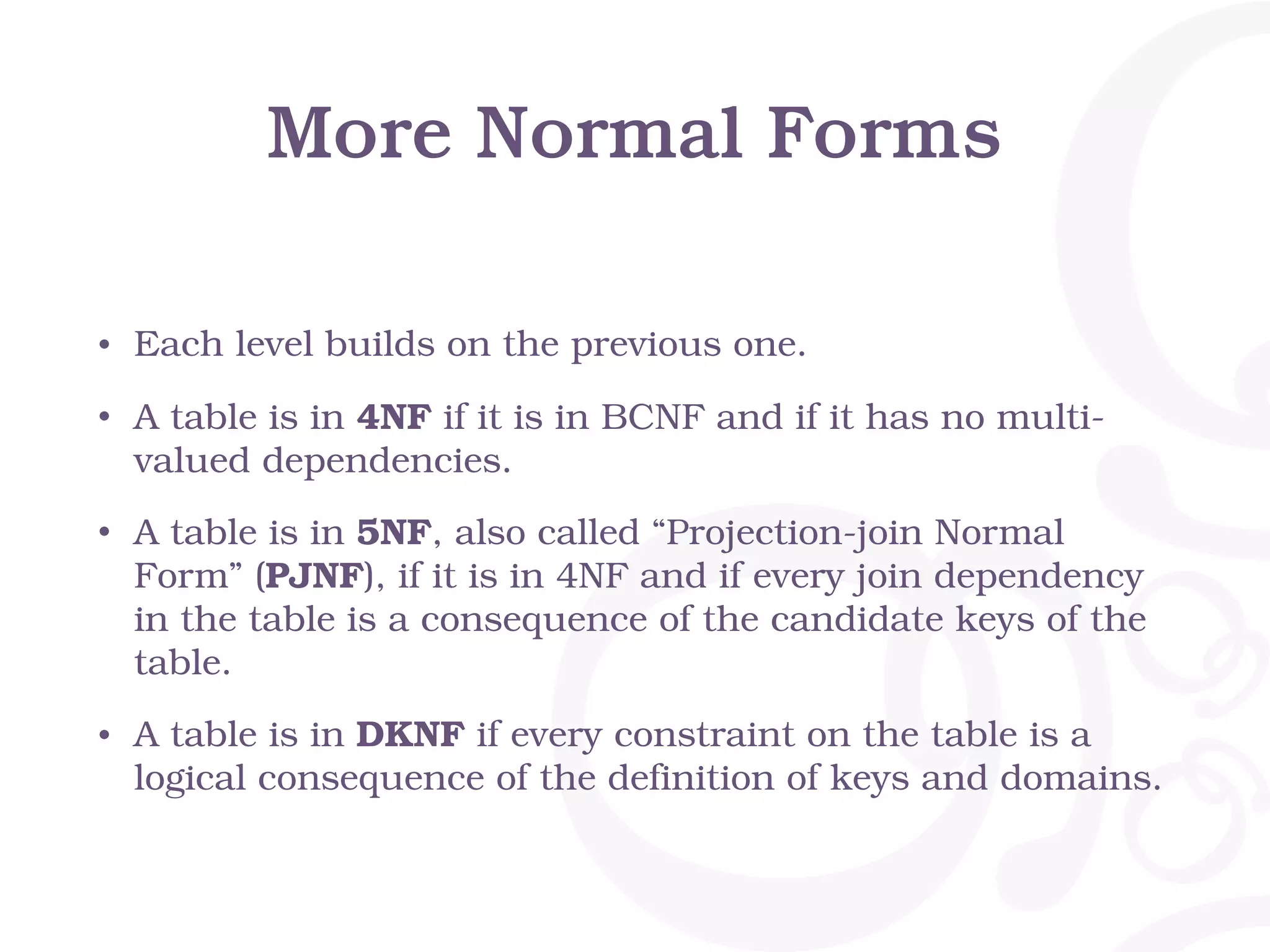 More Normal Forms • Each level builds on the previous one. • A table is in 4NF if it is in BCNF and if it has no multi- valued dependencies. • A table is in 5NF, also called “Projection-join Normal Form” (PJNF), if it is in 4NF and if every join dependency in the table is a consequence of the candidate keys of the table. • A table is in DKNF if every constraint on the table is a logical consequence of the definition of keys and domains. 