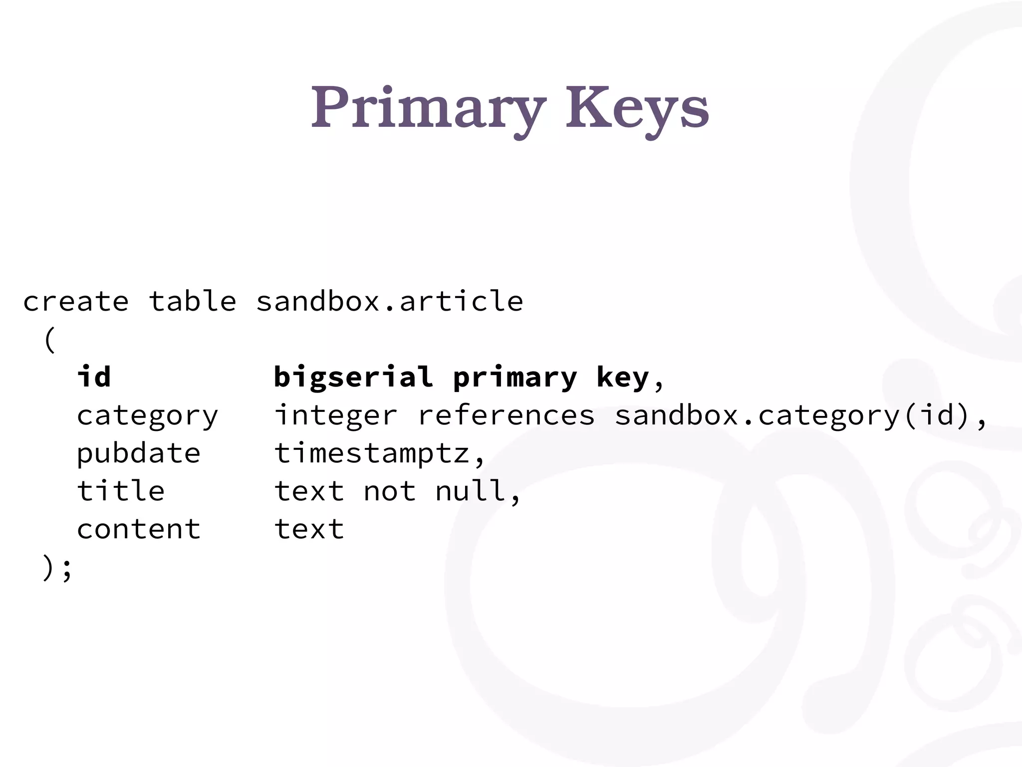 Primary Keys create table sandbox.article ( id bigserial primary key, category integer references sandbox.category(id), pubdate timestamptz, title text not null, content text ); 