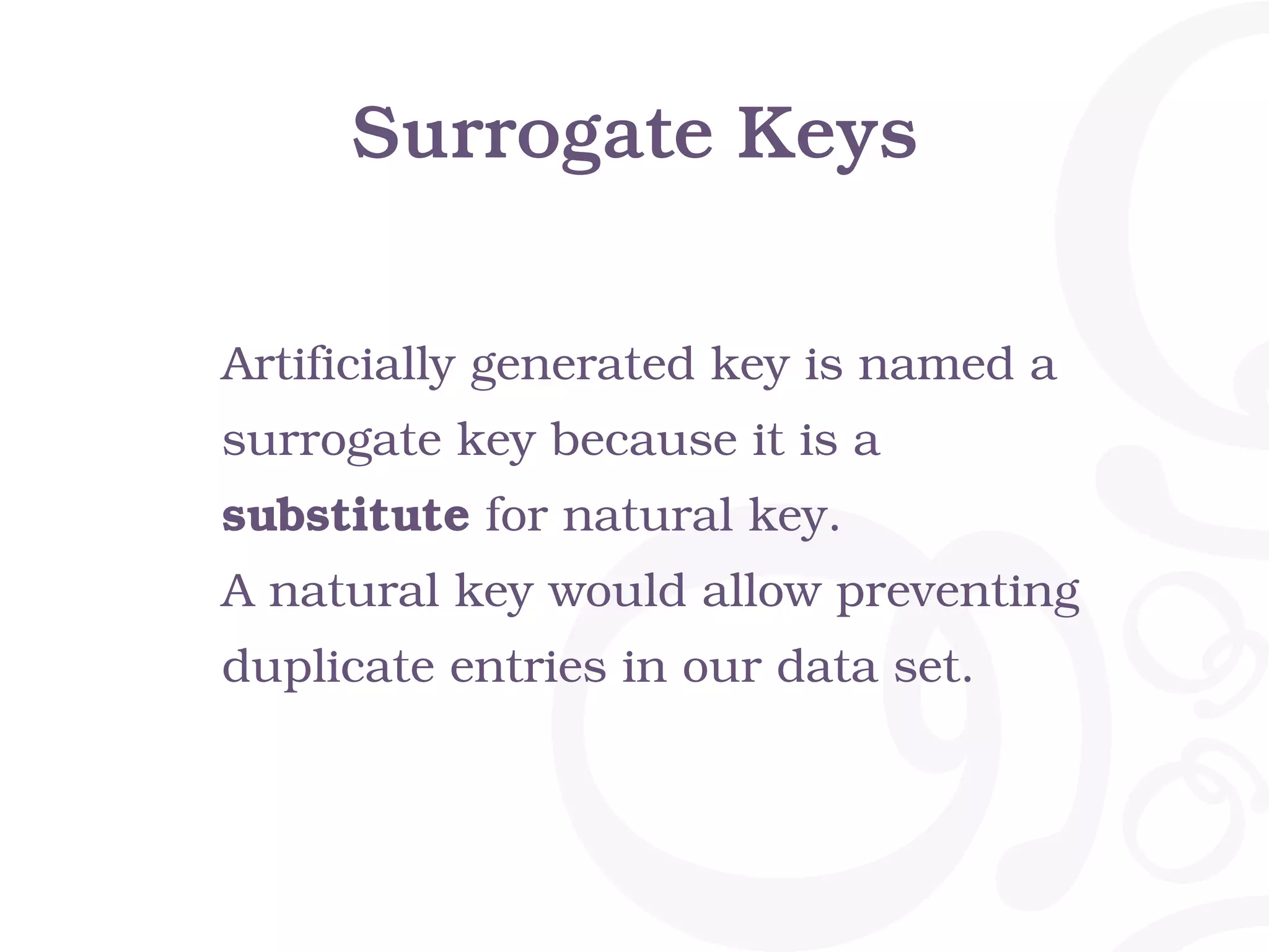 Surrogate Keys Artificially generated key is named a surrogate key because it is a substitute for natural key. A natural key would allow preventing duplicate entries in our data set. 