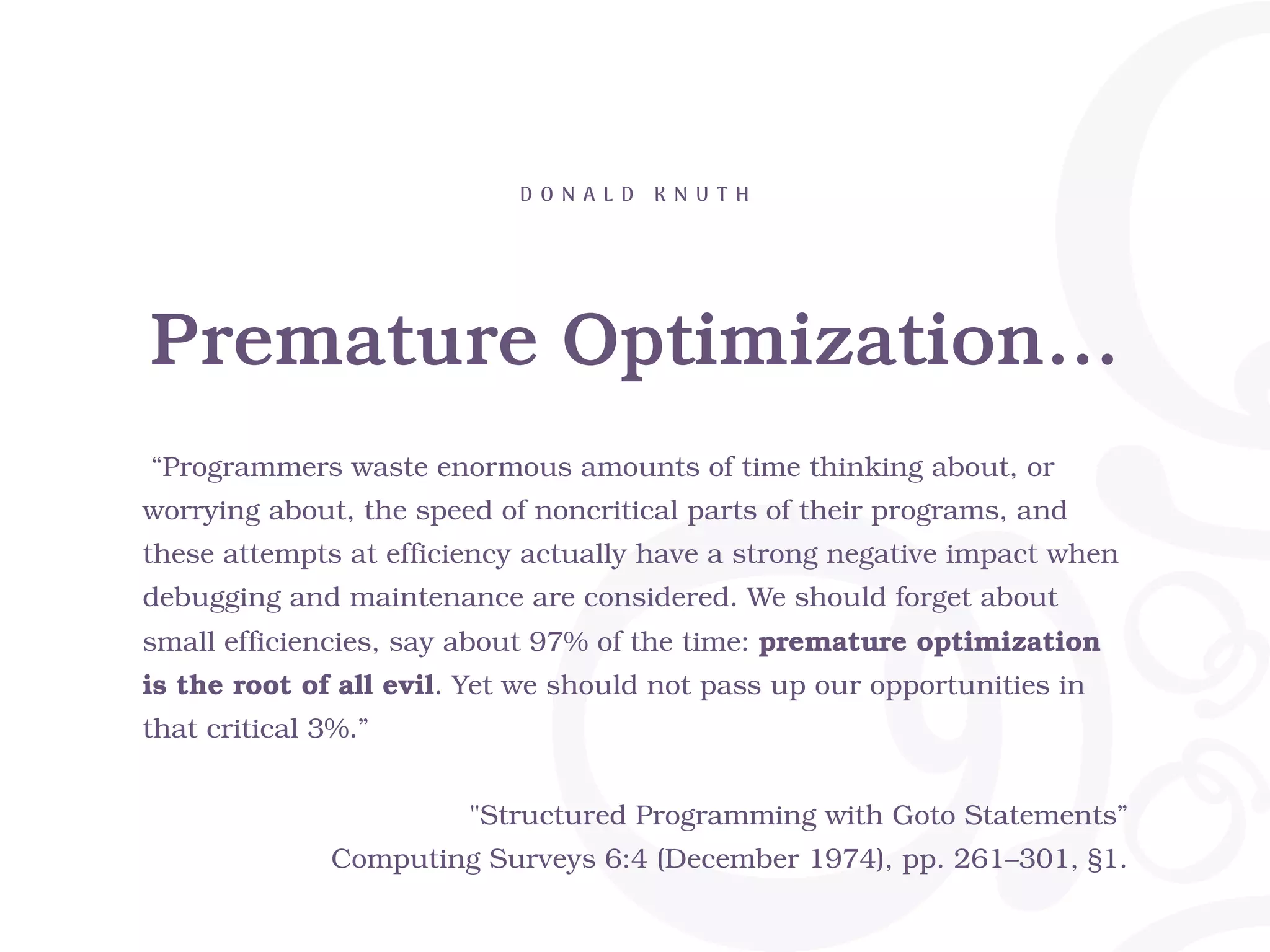 Premature Optimization… D O N A L D K N U T H “Programmers waste enormous amounts of time thinking about, or worrying about, the speed of noncritical parts of their programs, and these attempts at efficiency actually have a strong negative impact when debugging and maintenance are considered. We should forget about small efficiencies, say about 97% of the time: premature optimization is the root of all evil. Yet we should not pass up our opportunities in that critical 3%.” "Structured Programming with Goto Statements” Computing Surveys 6:4 (December 1974), pp. 261–301, §1. 