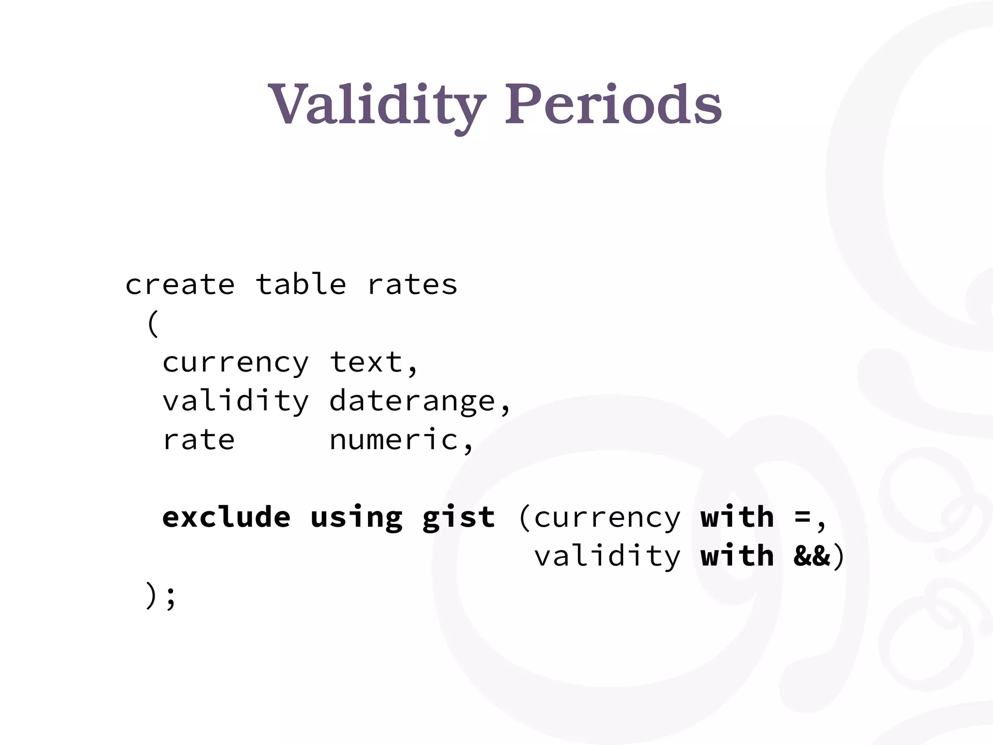 Validity Periods create table rates ( currency text, validity daterange, rate numeric, exclude using gist (currency with =, validity with &&) ); 