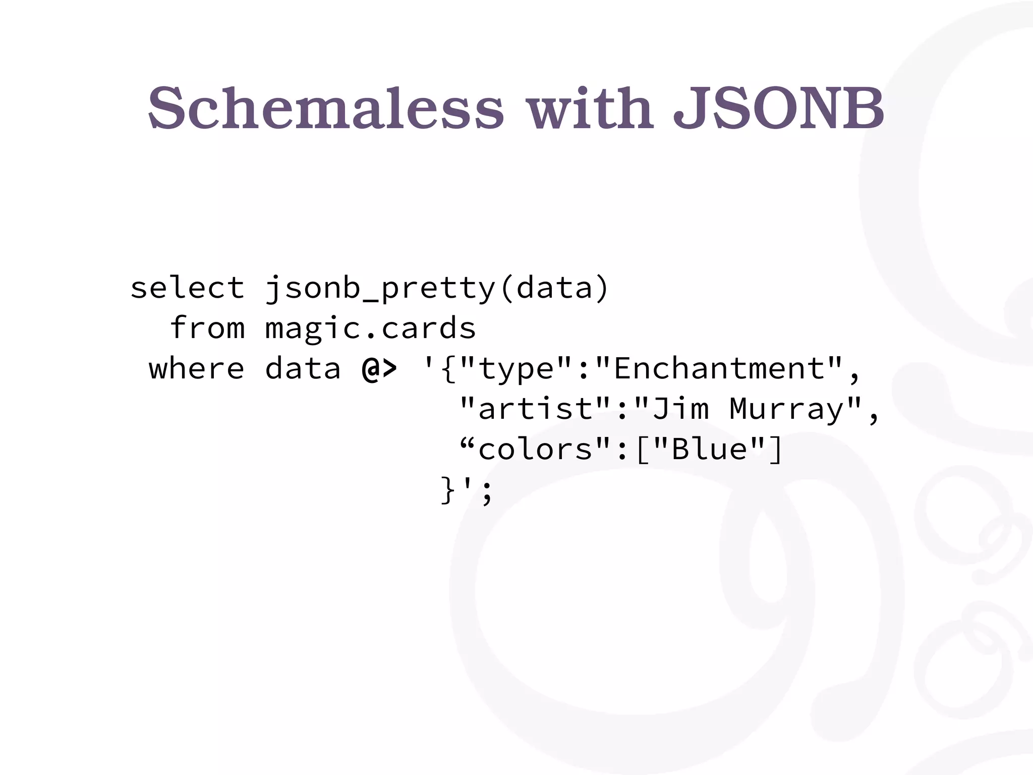 Schemaless with JSONB select jsonb_pretty(data) from magic.cards where data @> '{"type":"Enchantment", "artist":"Jim Murray", “colors":["Blue"] }'; 
