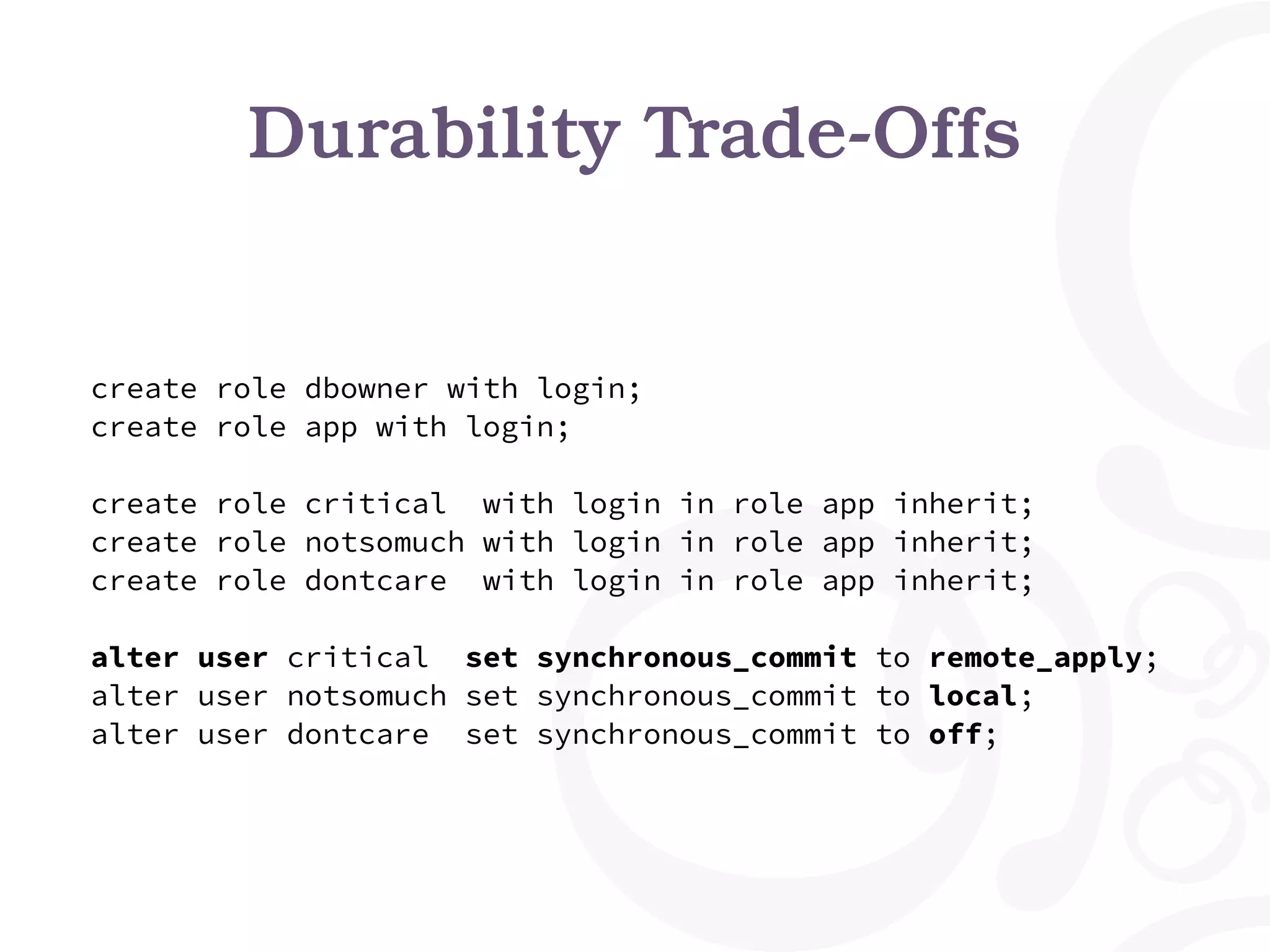 Durability Trade-Offs create role dbowner with login; create role app with login; create role critical with login in role app inherit; create role notsomuch with login in role app inherit; create role dontcare with login in role app inherit; alter user critical set synchronous_commit to remote_apply; alter user notsomuch set synchronous_commit to local; alter user dontcare set synchronous_commit to off; 