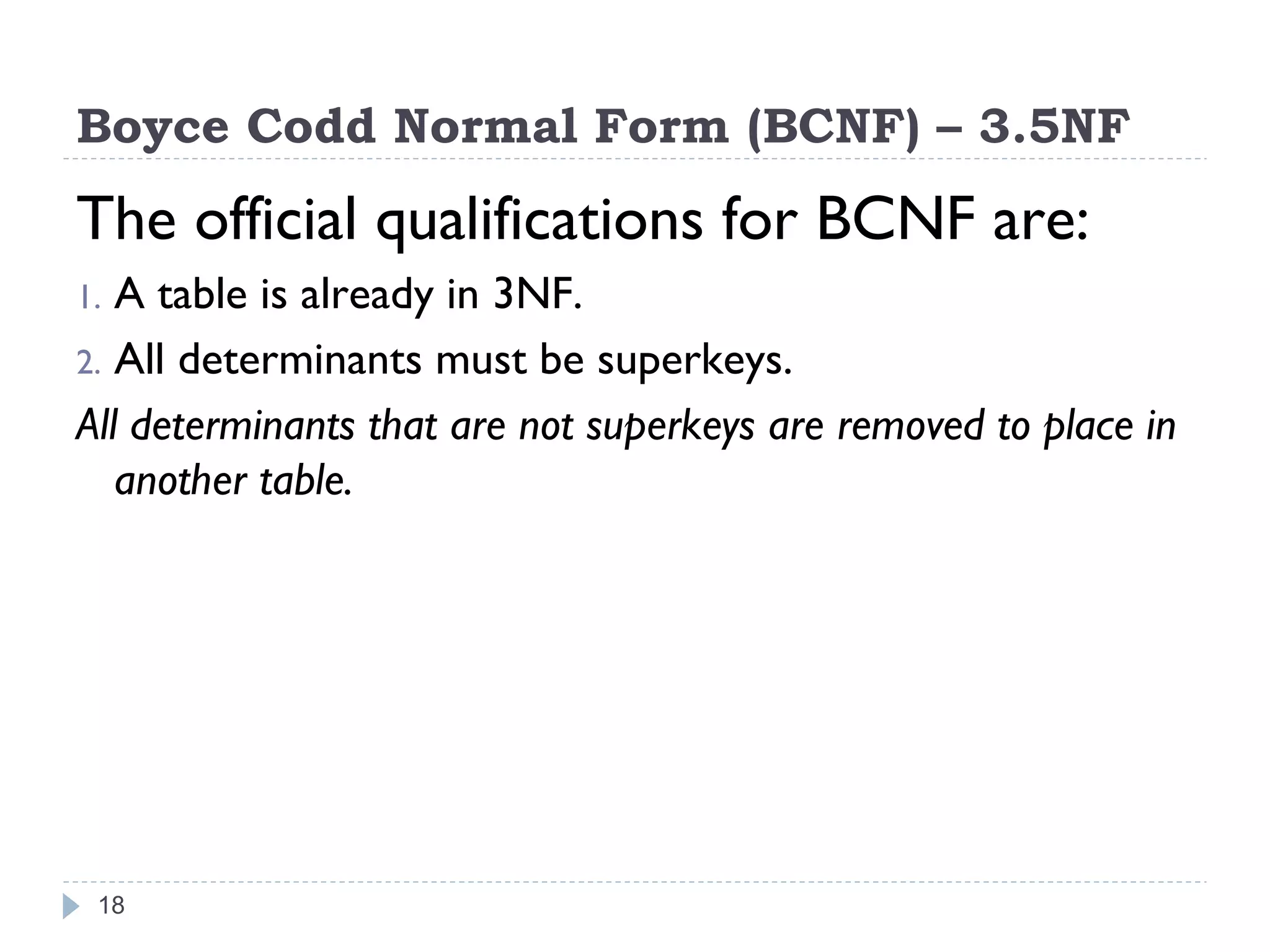 Boyce Codd Normal Form (BCNF) – 3.5NF
The official qualifications for BCNF are:
1. A table is already in 3NF.
2. All determinants must be superkeys.
All determinants that are not superkeys are removed to place in
another table.
18
 
