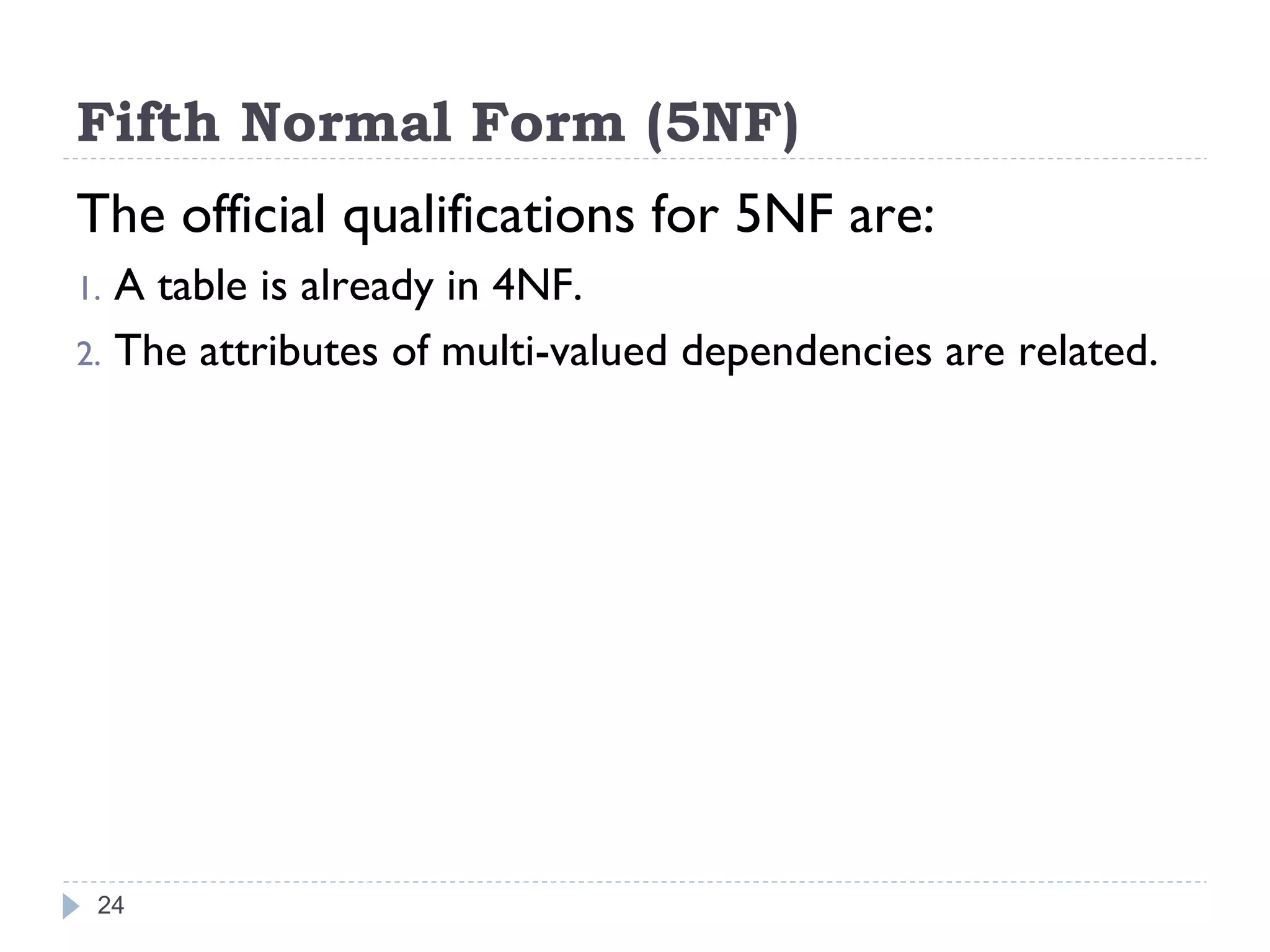 Fifth Normal Form (5NF)
The official qualifications for 5NF are:
1. A table is already in 4NF.
2. The attributes of multi-valued dependencies are related.
24
 