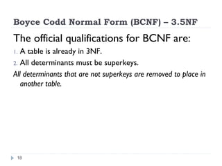 Boyce Codd Normal Form (BCNF) – 3.5NF
The official qualifications for BCNF are:
1. A table is already in 3NF.
2. All determinants must be superkeys.
All determinants that are not superkeys are removed to place in
another table.
18
 