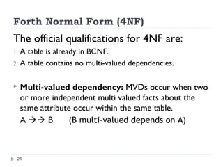 Forth Normal Form (4NF)
The official qualifications for 4NF are:
1. A table is already in BCNF.
2. A table contains no multi-valued dependencies.
 Multi-valued dependency: MVDs occur when two
or more independent multi valued facts about the
same attribute occur within the same table.
A  B (B multi-valued depends on A)
21
 
