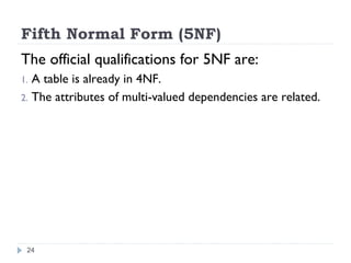 Fifth Normal Form (5NF)
The official qualifications for 5NF are:
1. A table is already in 4NF.
2. The attributes of multi-valued dependencies are related.
24
 