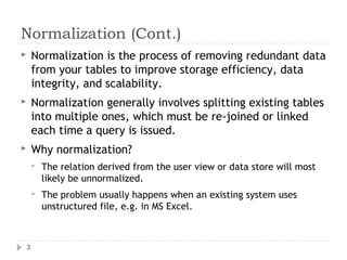 Normalization (Cont.)
 Normalization is the process of removing redundant data
from your tables to improve storage efficiency, data
integrity, and scalability.
 Normalization generally involves splitting existing tables
into multiple ones, which must be re-joined or linked
each time a query is issued.
 Why normalization?
 The relation derived from the user view or data store will most
likely be unnormalized.
 The problem usually happens when an existing system uses
unstructured file, e.g. in MS Excel.
3
 