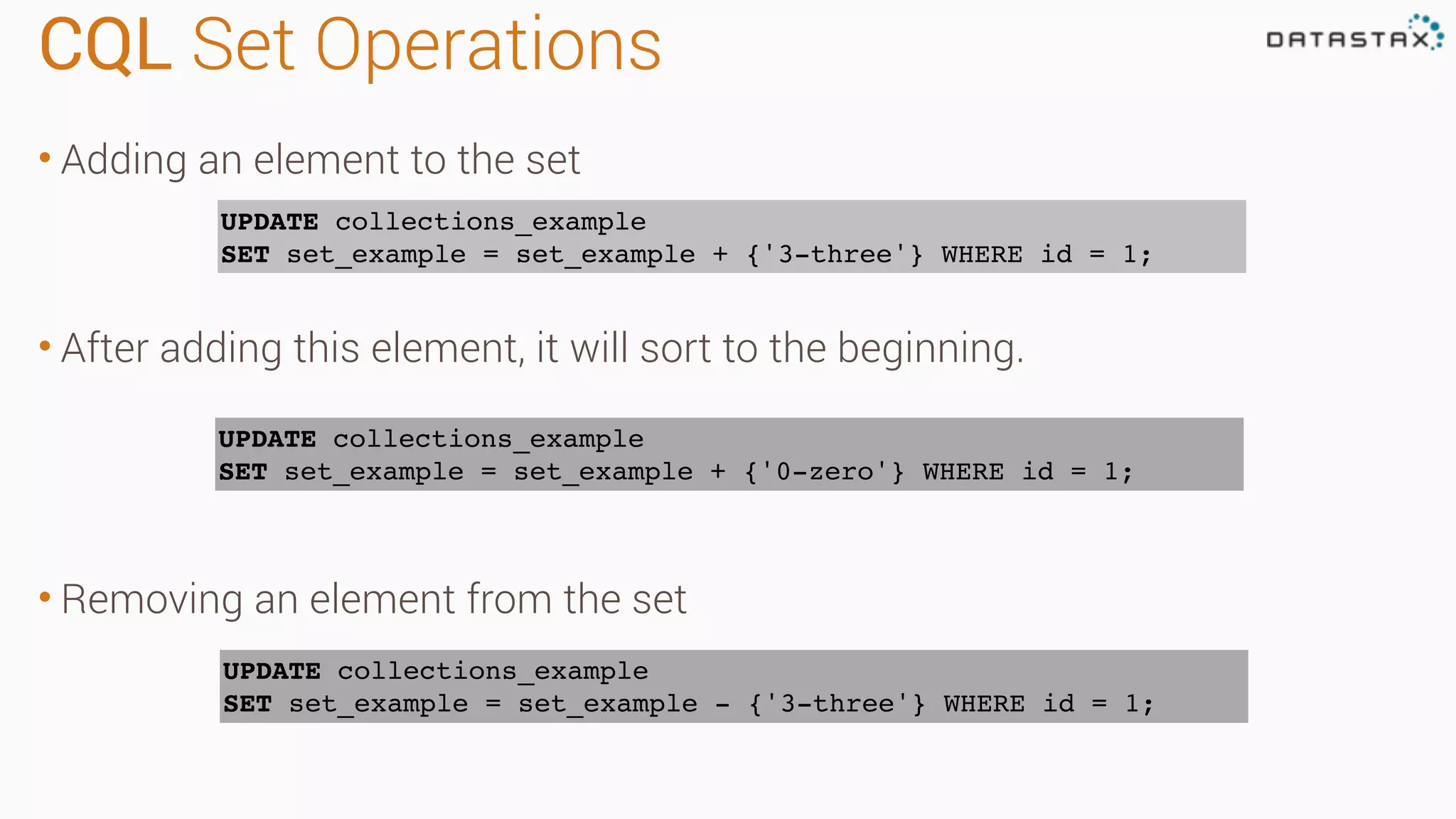 CQL Set Operations
• Adding an element to the set
• After adding this element, it will sort to the beginning.
• Removing an element from the set
UPDATE collections_example
SET set_example = set_example + {'3-three'} WHERE id = 1;
UPDATE collections_example
SET set_example = set_example + {'0-zero'} WHERE id = 1;
UPDATE collections_example
SET set_example = set_example - {'3-three'} WHERE id = 1;
 