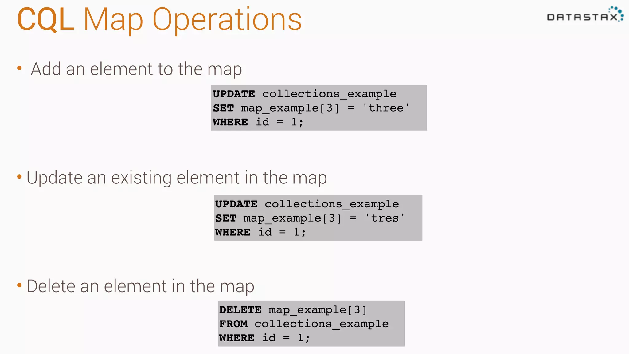 CQL Map Operations
• Add an element to the map
• Update an existing element in the map
• Delete an element in the map
UPDATE collections_example
SET map_example[3] = 'three'
WHERE id = 1;
UPDATE collections_example
SET map_example[3] = 'tres'
WHERE id = 1;
DELETE map_example[3]
FROM collections_example
WHERE id = 1;
 