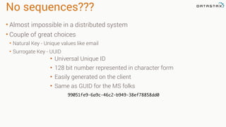 No sequences???
• Almost impossible in a distributed system
• Couple of great choices
• Natural Key - Unique values like email
• Surrogate Key - UUID
• Universal Unique ID
• 128 bit number represented in character form
• Easily generated on the client
• Same as GUID for the MS folks
99051fe9-6a9c-46c2-b949-38ef78858dd0
 