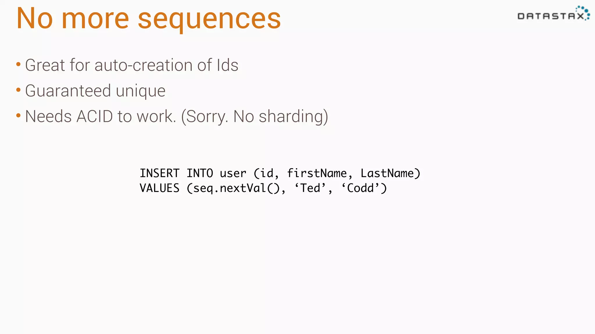 No more sequences
• Great for auto-creation of Ids
• Guaranteed unique
• Needs ACID to work. (Sorry. No sharding)
INSERT INTO user (id, firstName, LastName)
VALUES (seq.nextVal(), ‘Ted’, ‘Codd’)
 