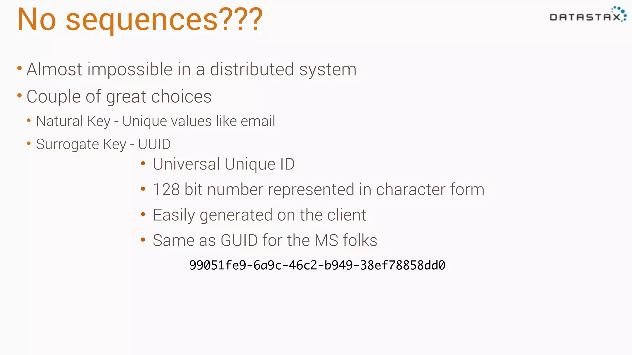 No sequences???
• Almost impossible in a distributed system
• Couple of great choices
• Natural Key - Unique values like email
• Surrogate Key - UUID
• Universal Unique ID
• 128 bit number represented in character form
• Easily generated on the client
• Same as GUID for the MS folks
99051fe9-6a9c-46c2-b949-38ef78858dd0
 