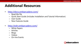 EMBARCADERO TECHNOLOGIES
Additional Resources
• http://docs.embarcadero.com/
– Read Me file
– Quick Start Guide (Includes Installation and Tutorial Information)
– User Guide
– New Features Guide
• http://edn.embarcadero.com/
– White Papers
– Articles
– Blogs
– Videos
– On-line Events
 