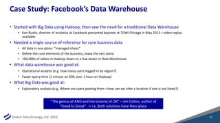 Global Data Strategy, Ltd. 2016
Case Study: Facebook’s Data Warehouse
• Started with Big Data using Hadoop, then saw the need for a traditional Data Warehouse
• Ken Rudin, director of analytics at Facebook presented keynote at TDWI Chicago in May 2013—video replay
available.
• Needed a single source of reference for core business data
• All data in one place- “managed chaos”
• Define the core elements of the business, leave the rest alone
• 100,000s of tables in Hadoop down to a few dozen in Data Warehouse
• What data warehouse was good at:
• Operational analysis (e.g. how many users logged in by region?)
• Faster query time (1 minute on DW, over 1 hour on Hadoop)
• What Big Data was good at:
• Exploratory analysis (e.g. Where are users posting from—how can we infer a location if one is not listed?)
“The genius of AND and the tyranny of OR” – Jim Collins, author of
“Good to Great” -> i.e. Both solutions have their place
22
 