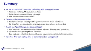 Global Data Strategy, Ltd. 2016
Summary
• We are in a period of “disruptive” technology with new opportunities
• Rapid rate of change, Massive volumes of data
• Social changes: more participatory, engaged
• New business models based on data
• Create a fit-for-purpose solution
• Relational databases are still great for operational systems & data warehouses
• Big Data offers new opportunities for analysis across large volumes of diverse data
• As with any Age of Change, the basics still apply
• The “hard stuff” still needs to be done: analysis, metadata definition, data models, etc.
• Governance and Operating Models are critical
• Data models are valuable to document business requirements and technical implementation
• Have fun! This is an exciting time to be in Information Management
 