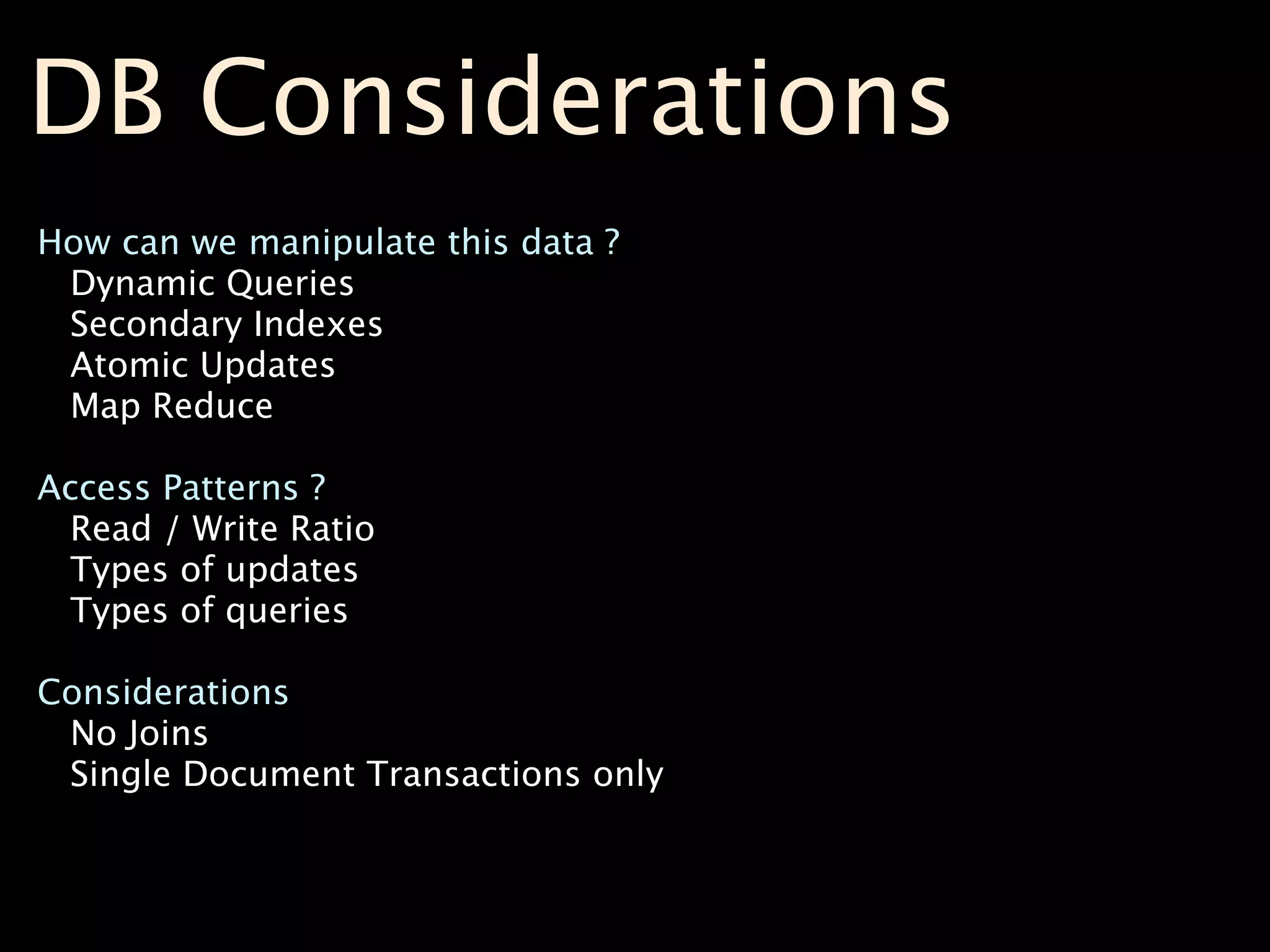 DB Considerations
How can we manipulate this data ?
 Dynamic Queries
 Secondary Indexes
 Atomic Updates
 Map Reduce

Access Patterns ?
  Read / Write Ratio
  Types of updates
  Types of queries

Considerations
 No Joins
 Single Document Transactions only
 