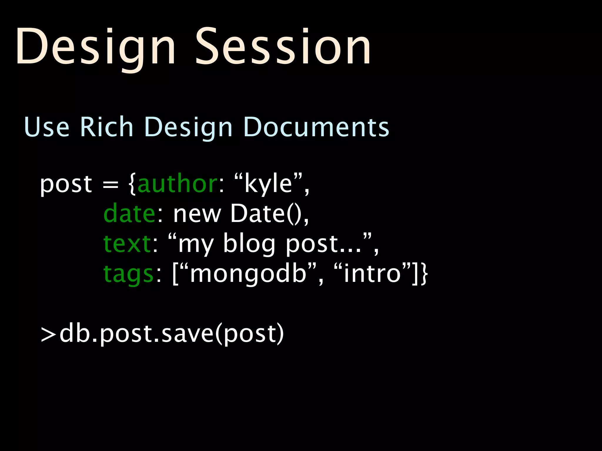 Design Session
Use Rich Design Documents

 post = {author: “kyle”,
      date: new Date(),
      text: “my blog post...”,
      tags: [“mongodb”, “intro”]}

 >db.post.save(post)
 