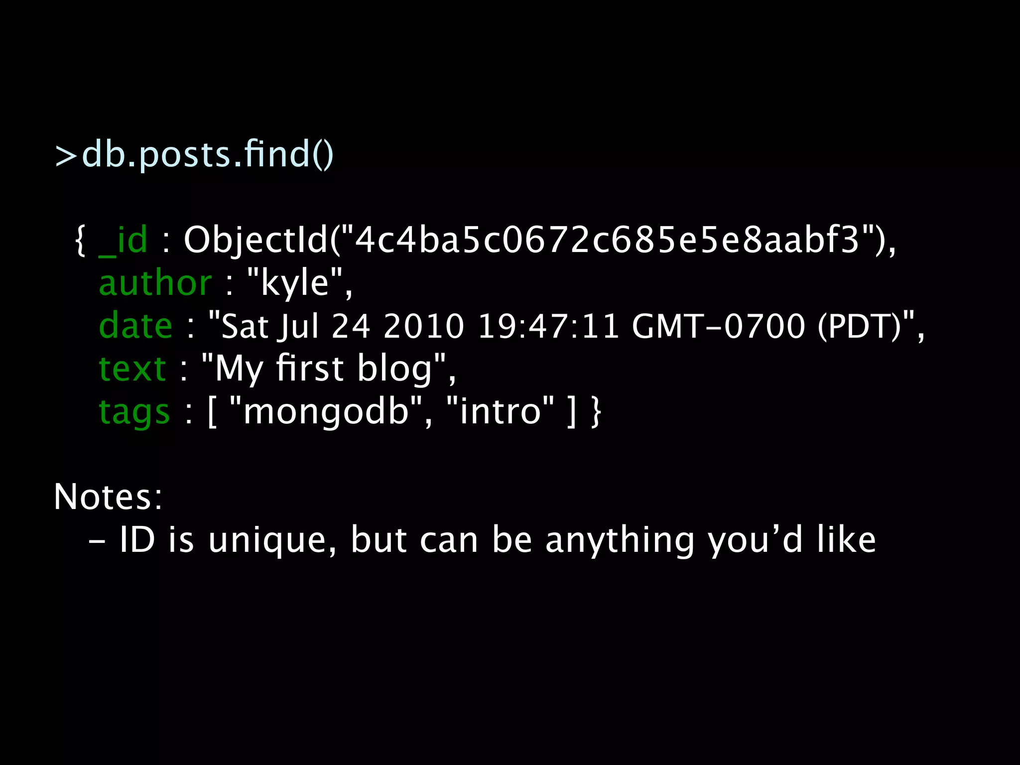 >db.posts.ﬁnd()

 { _id : ObjectId("4c4ba5c0672c685e5e8aabf3"),
   author : "kyle",
   date : "Sat Jul 24 2010 19:47:11 GMT-0700 (PDT)",
   text : "My ﬁrst blog",
   tags : [ "mongodb", "intro" ] }

Notes:
 - ID is unique, but can be anything you’d like
 