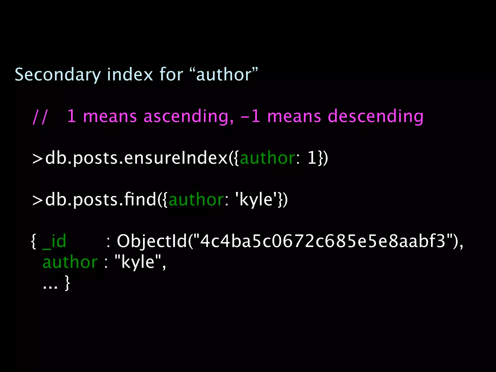 Secondary index for “author”

 // 1 means ascending, -1 means descending

 >db.posts.ensureIndex({author: 1})

 >db.posts.ﬁnd({author: 'kyle'})

 { _id    : ObjectId("4c4ba5c0672c685e5e8aabf3"),
   author : "kyle",
   ... }
 
