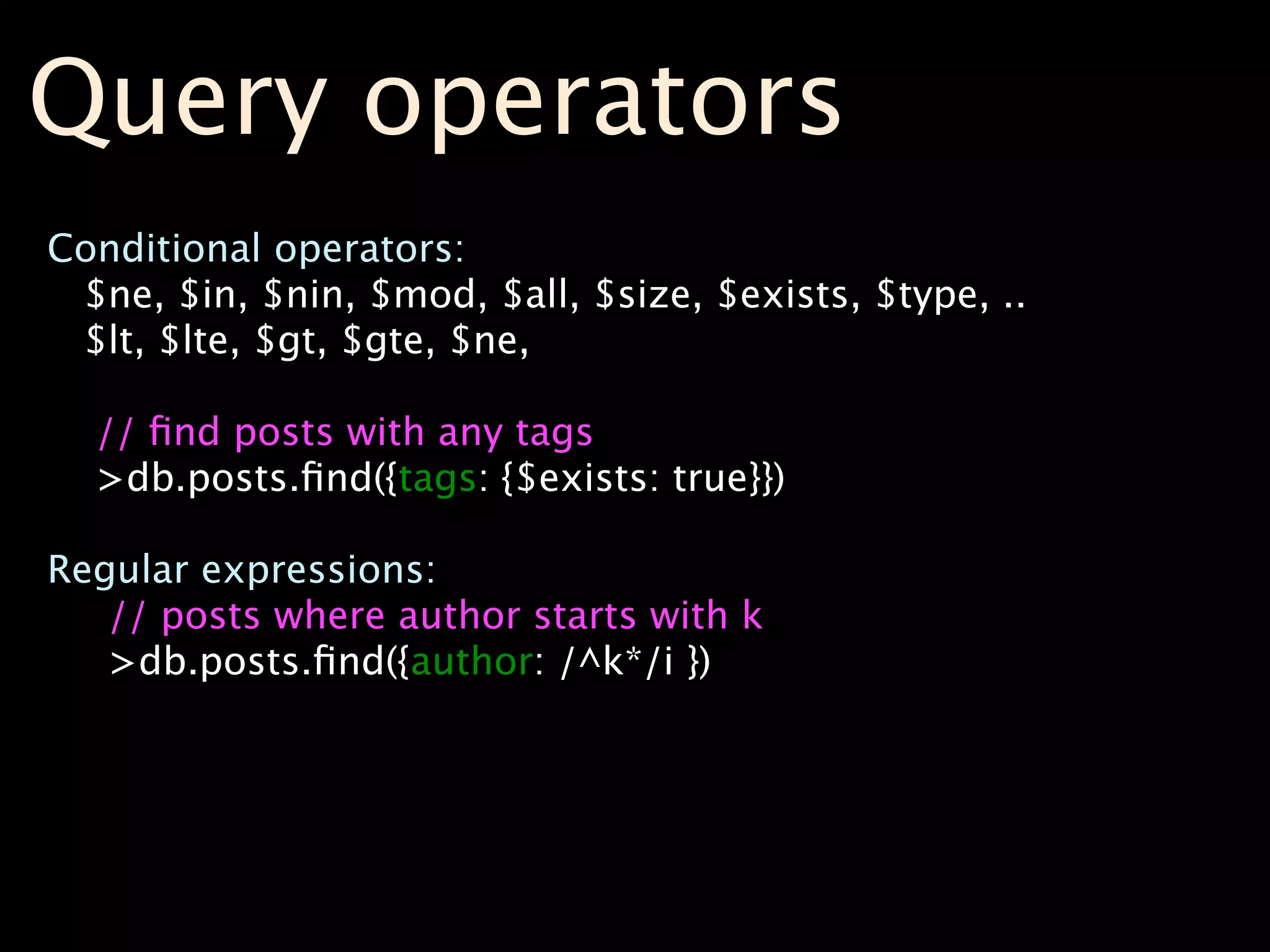 Query operators
Conditional operators:
 $ne, $in, $nin, $mod, $all, $size, $exists, $type, ..
 $lt, $lte, $gt, $gte, $ne,

  // ﬁnd posts with any tags
  >db.posts.ﬁnd({tags: {$exists: true}})

Regular expressions:
   // posts where author starts with k
   >db.posts.ﬁnd({author: /^k*/i })
 