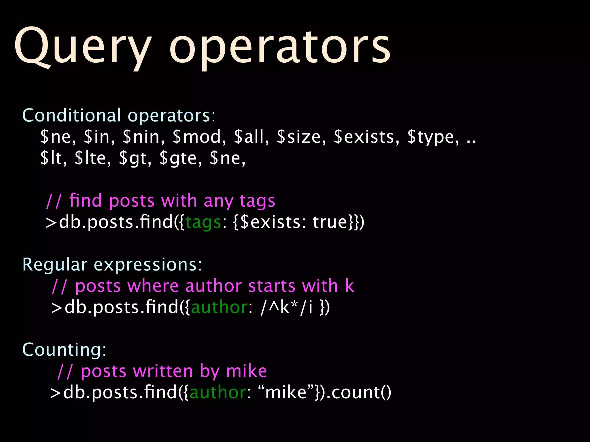 Query operators
Conditional operators:
 $ne, $in, $nin, $mod, $all, $size, $exists, $type, ..
 $lt, $lte, $gt, $gte, $ne,

  // ﬁnd posts with any tags
  >db.posts.ﬁnd({tags: {$exists: true}})

Regular expressions:
   // posts where author starts with k
   >db.posts.ﬁnd({author: /^k*/i })

Counting:
   // posts written by mike
  >db.posts.ﬁnd({author: “mike”}).count()
 