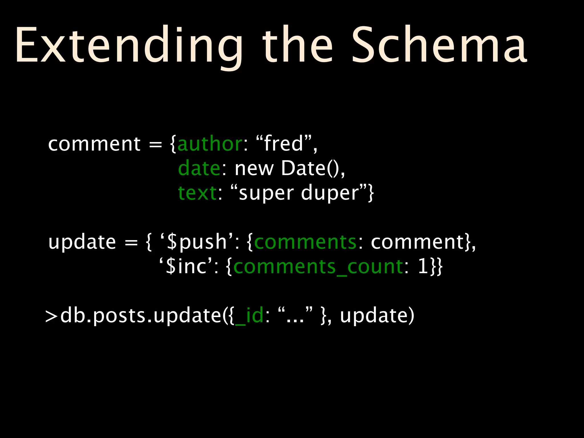 Extending the Schema
 comment = {author: “fred”,
            date: new Date(),
            text: “super duper”}

 update = { ‘$push’: {comments: comment},
            ‘$inc’: {comments_count: 1}}

 >db.posts.update({_id: “...” }, update)
 
