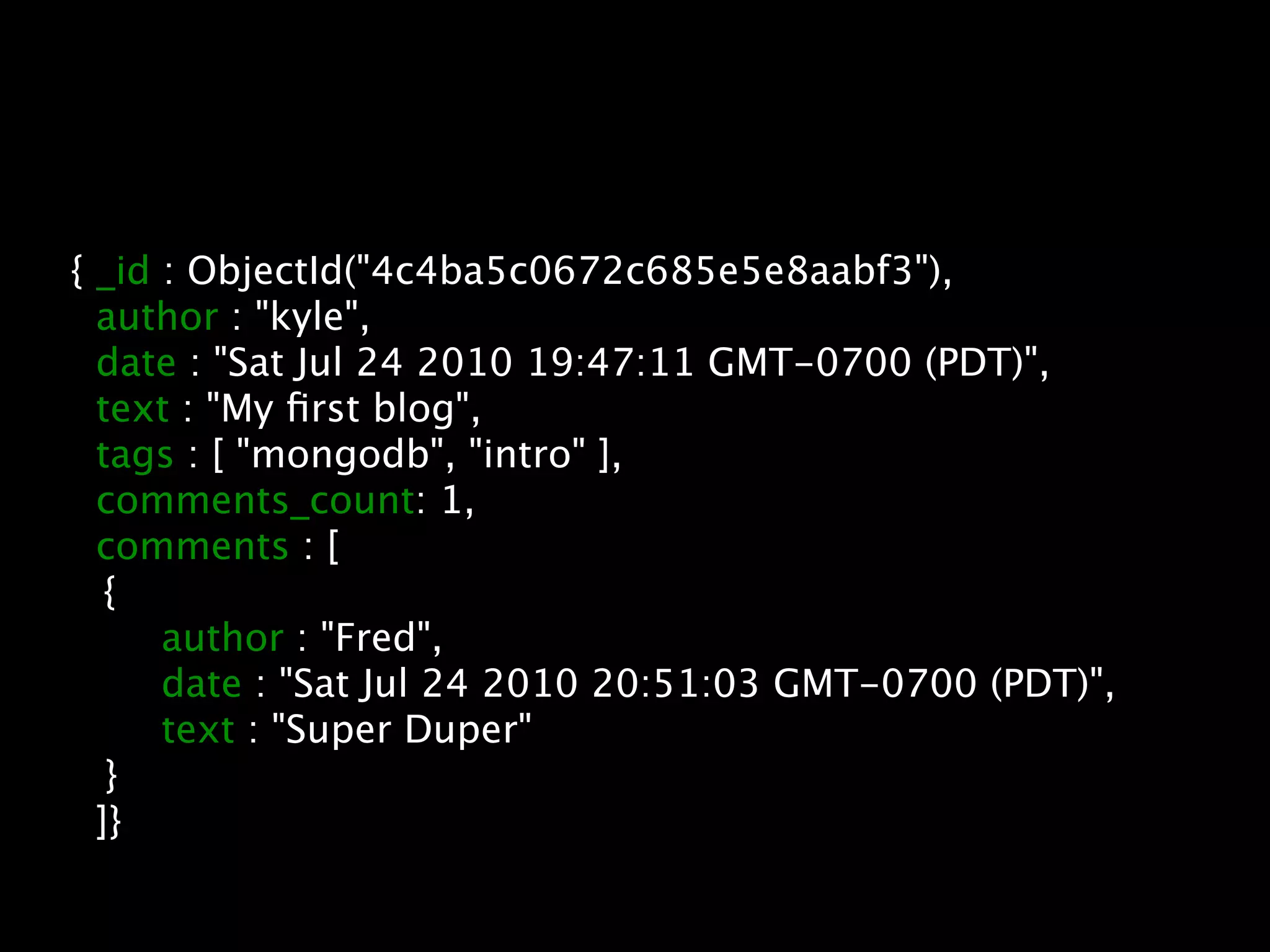 { _id : ObjectId("4c4ba5c0672c685e5e8aabf3"),
      author : "kyle",
      date : "Sat Jul 24 2010 19:47:11 GMT-0700 (PDT)",
      text : "My ﬁrst blog",
      tags : [ "mongodb", "intro" ],
      comments_count: 1,
      comments : [

      {

      
 author : "Fred",

      
 date : "Sat Jul 24 2010 20:51:03 GMT-0700 (PDT)",

      
 text : "Super Duper"

      }
      ]}
 