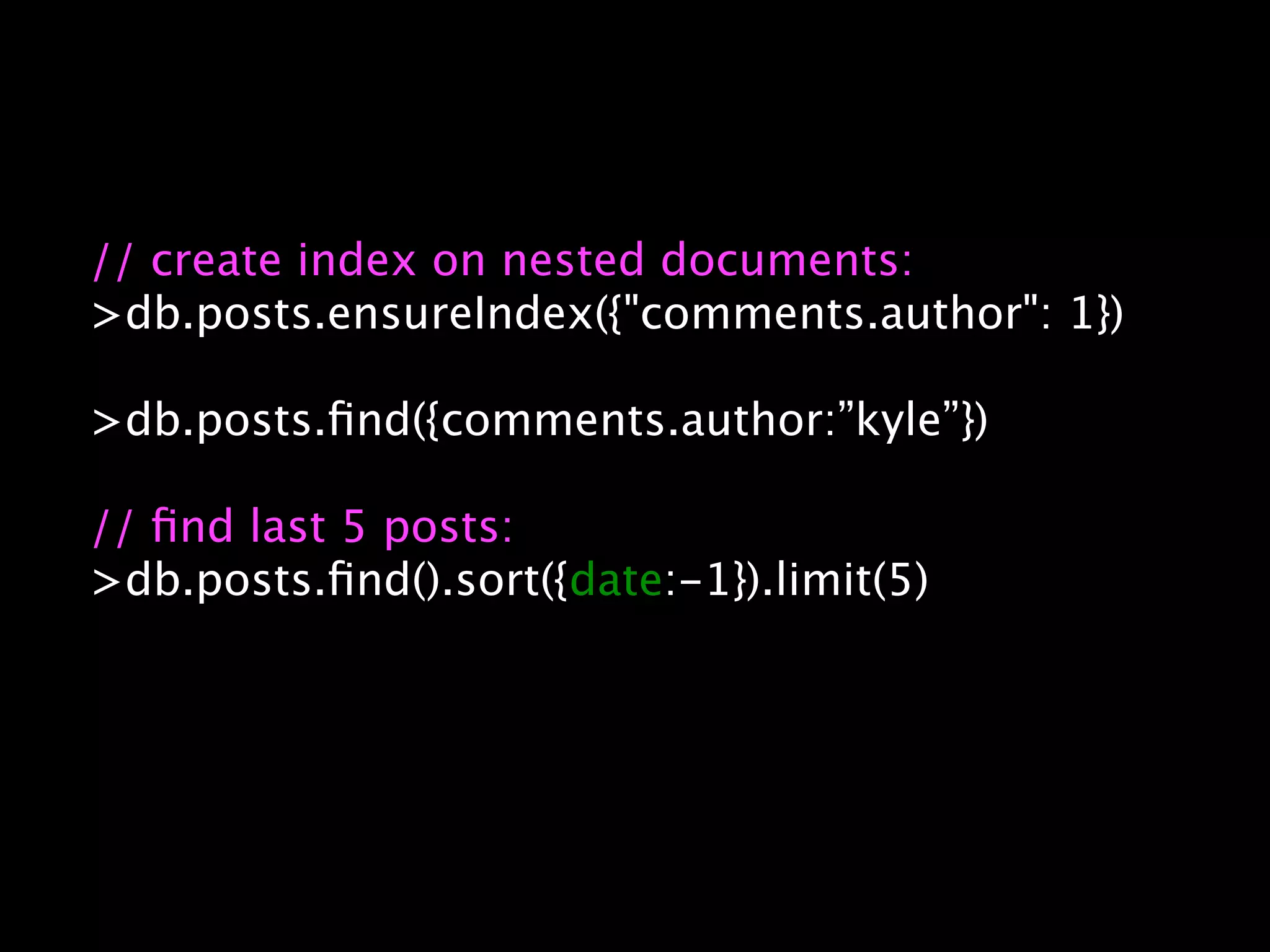 // create index on nested documents:
>db.posts.ensureIndex({"comments.author": 1})

>db.posts.ﬁnd({comments.author:”kyle”})

// ﬁnd last 5 posts:
>db.posts.ﬁnd().sort({date:-1}).limit(5)
 