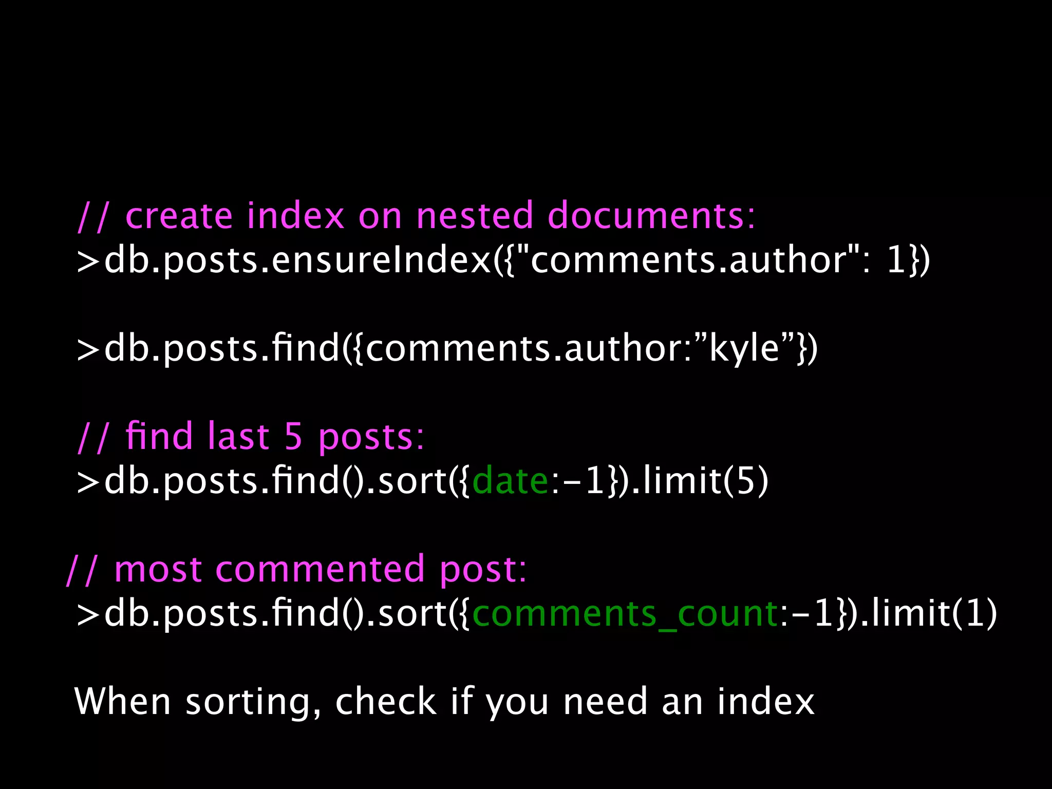 // create index on nested documents:
>db.posts.ensureIndex({"comments.author": 1})

>db.posts.ﬁnd({comments.author:”kyle”})

// ﬁnd last 5 posts:
>db.posts.ﬁnd().sort({date:-1}).limit(5)

// most commented post:
 >db.posts.ﬁnd().sort({comments_count:-1}).limit(1)

When sorting, check if you need an index
 