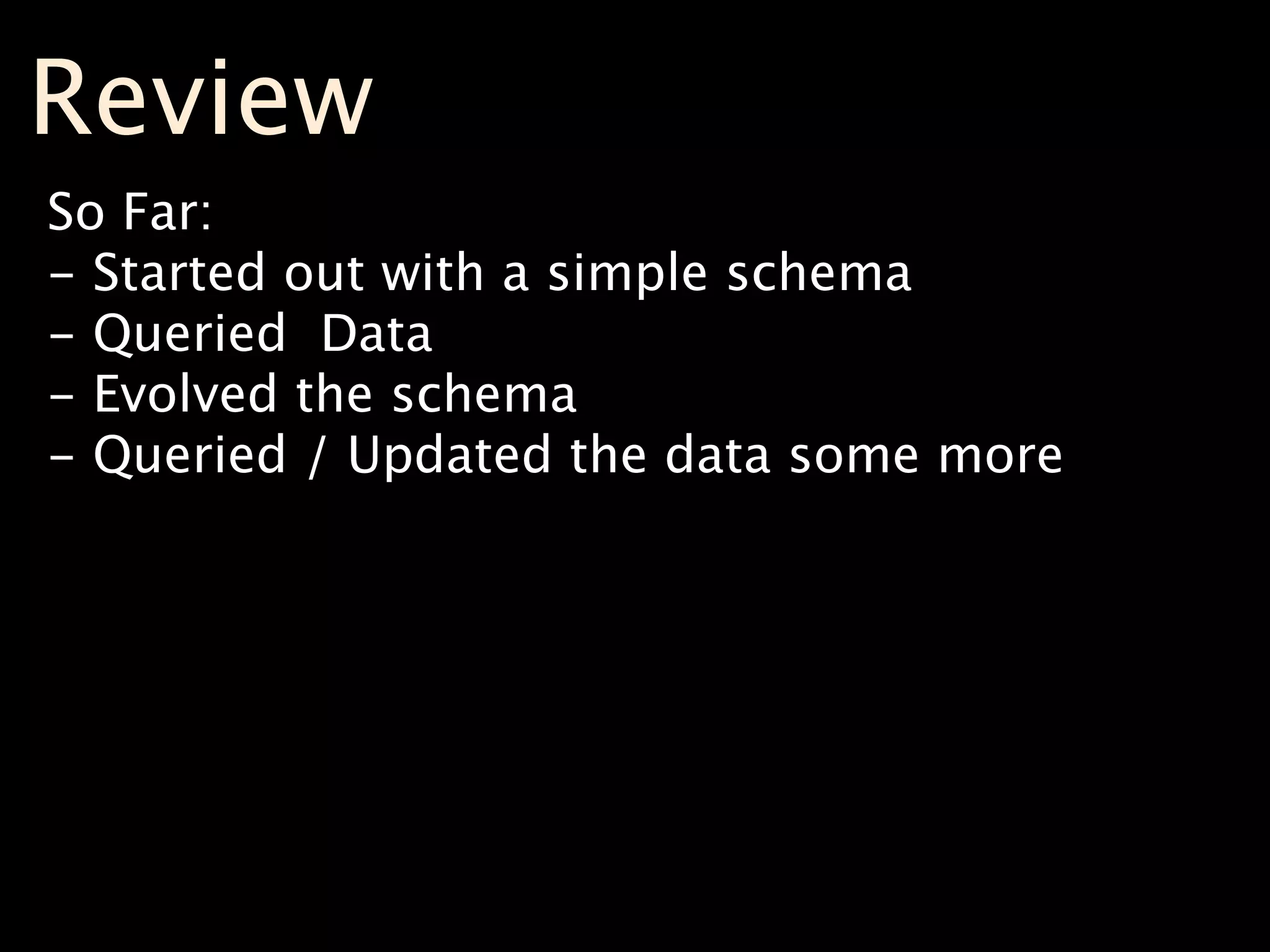 Review
So Far:
- Started out with a simple schema
- Queried Data
- Evolved the schema
- Queried / Updated the data some more
 