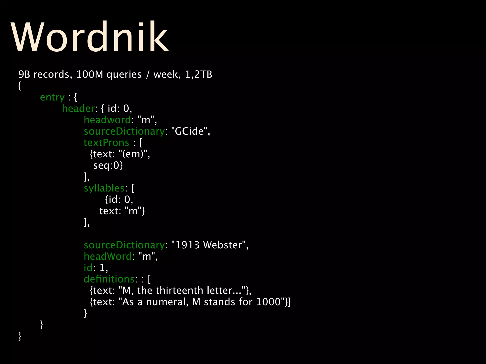 Wordnik
9B   records, 100M queries / week, 1,2TB
{

     entry : {

     
   header: { id: 0,

     
   
     headword: "m",

     
   
     sourceDictionary: "GCide",

     
   
     textProns : [

     
   
       {text: "(em)",

     
   
        seq:0}

     
   
     ],

     
   
     syllables: [

     
   
     
    {id: 0,

     
   
         text: "m"}

     
   
     ],

     
   

     
   
     sourceDictionary: "1913 Webster",

     
   
     headWord: "m",

     
   
     id: 1,

     
   
     deﬁnitions: : [

     
   
       {text: "M, the thirteenth letter..."},

     
   
       {text: "As a numeral, M stands for 1000"}]

     
   
     }

     }
}
 