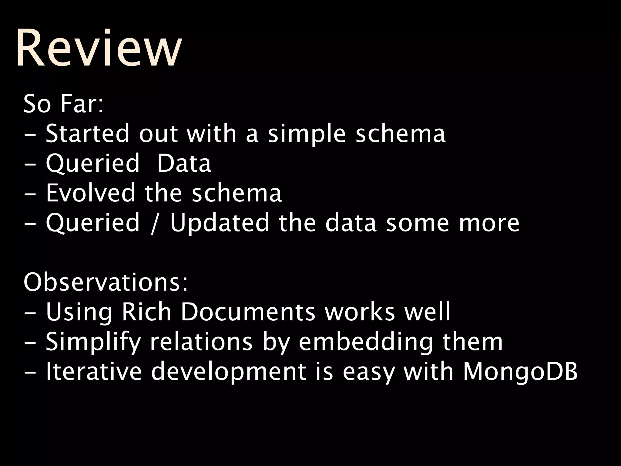 Review
So Far:
- Started out with a simple schema
- Queried Data
- Evolved the schema
- Queried / Updated the data some more

Observations:
- Using Rich Documents works well
- Simplify relations by embedding them
- Iterative development is easy with MongoDB
 