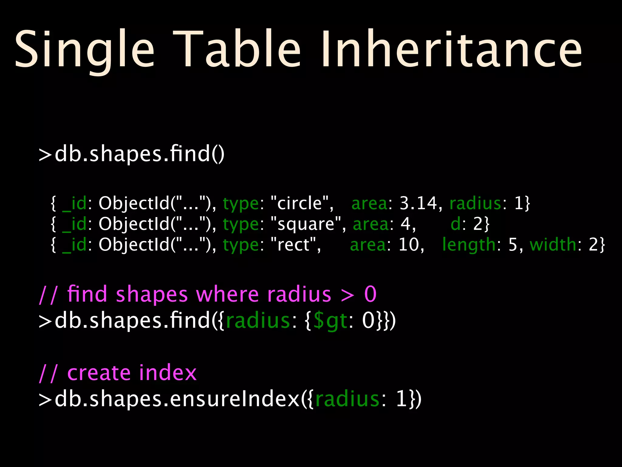 Single Table Inheritance
>db.shapes.ﬁnd()

 { _id: ObjectId("..."), type: "circle", area: 3.14, radius: 1}
 { _id: ObjectId("..."), type: "square", area: 4,    d: 2}
 { _id: ObjectId("..."), type: "rect",   area: 10, length: 5, width: 2}

// ﬁnd shapes where radius > 0
>db.shapes.ﬁnd({radius: {$gt: 0}})

// create index
>db.shapes.ensureIndex({radius: 1})
 