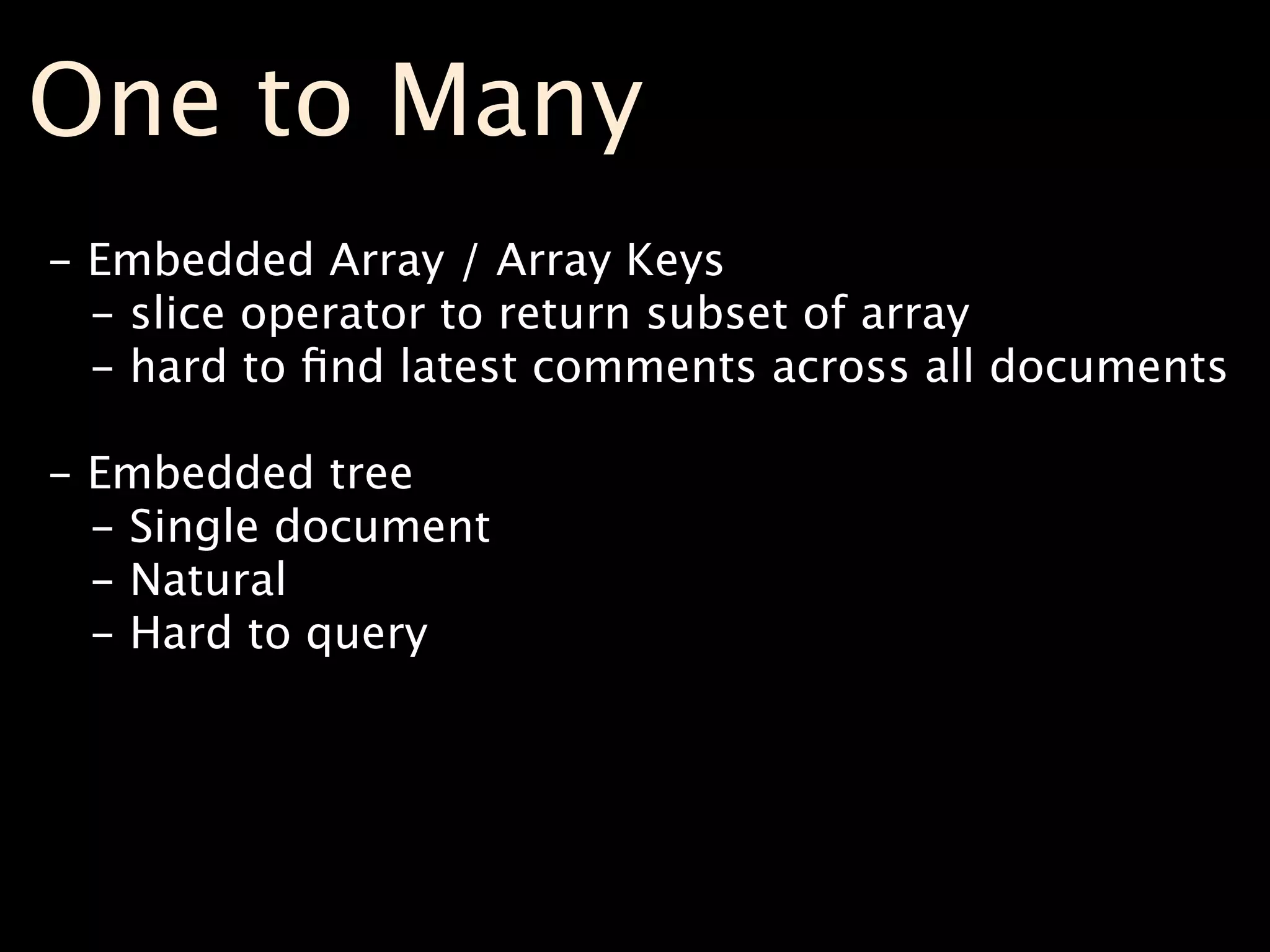 One to Many
- Embedded Array / Array Keys
  - slice operator to return subset of array
  - hard to ﬁnd latest comments across all documents

- Embedded tree
  - Single document
  - Natural
  - Hard to query
 