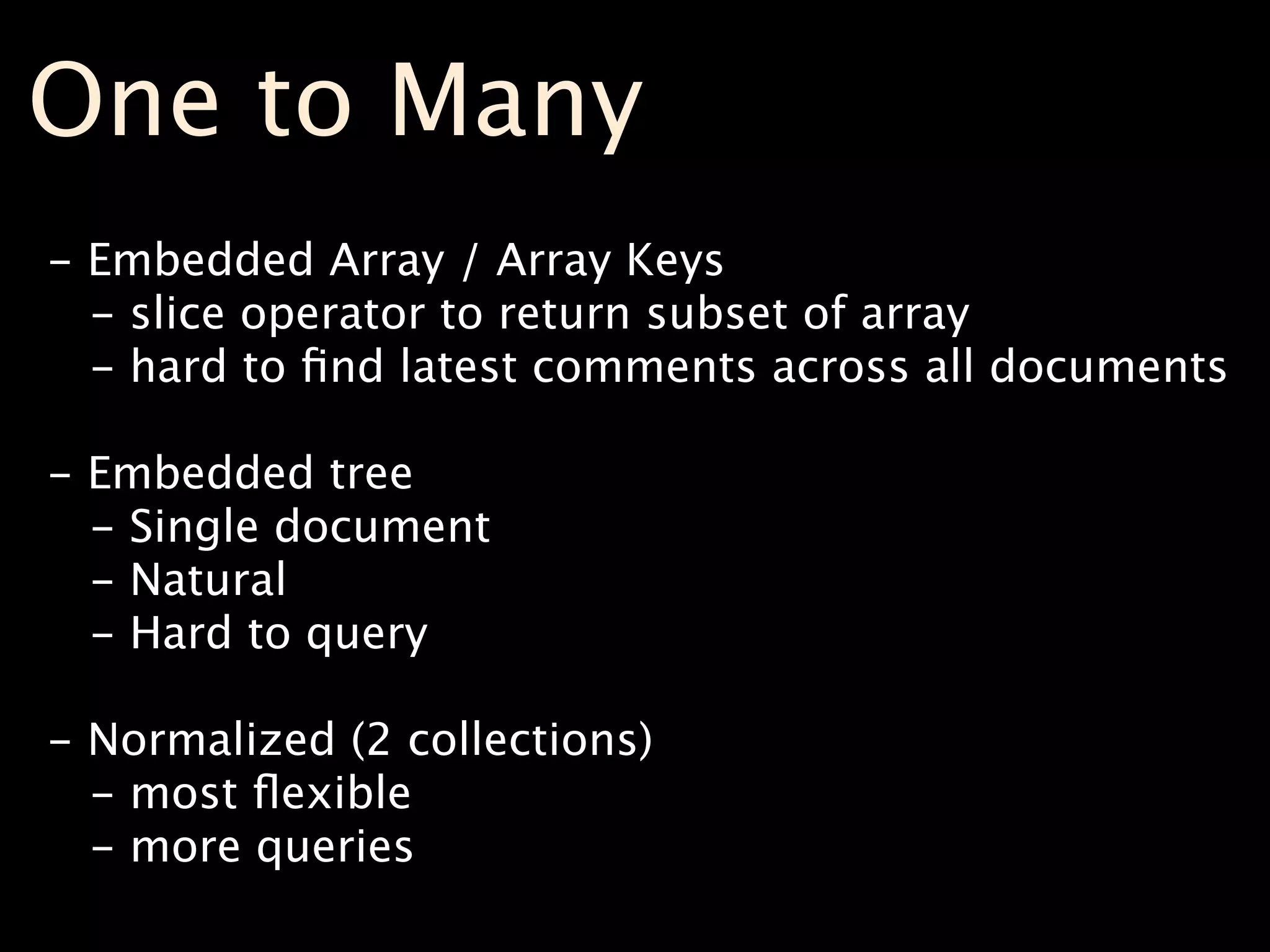 One to Many
- Embedded Array / Array Keys
  - slice operator to return subset of array
  - hard to ﬁnd latest comments across all documents

- Embedded tree
  - Single document
  - Natural
  - Hard to query

- Normalized (2 collections)
  - most ﬂexible
  - more queries
 