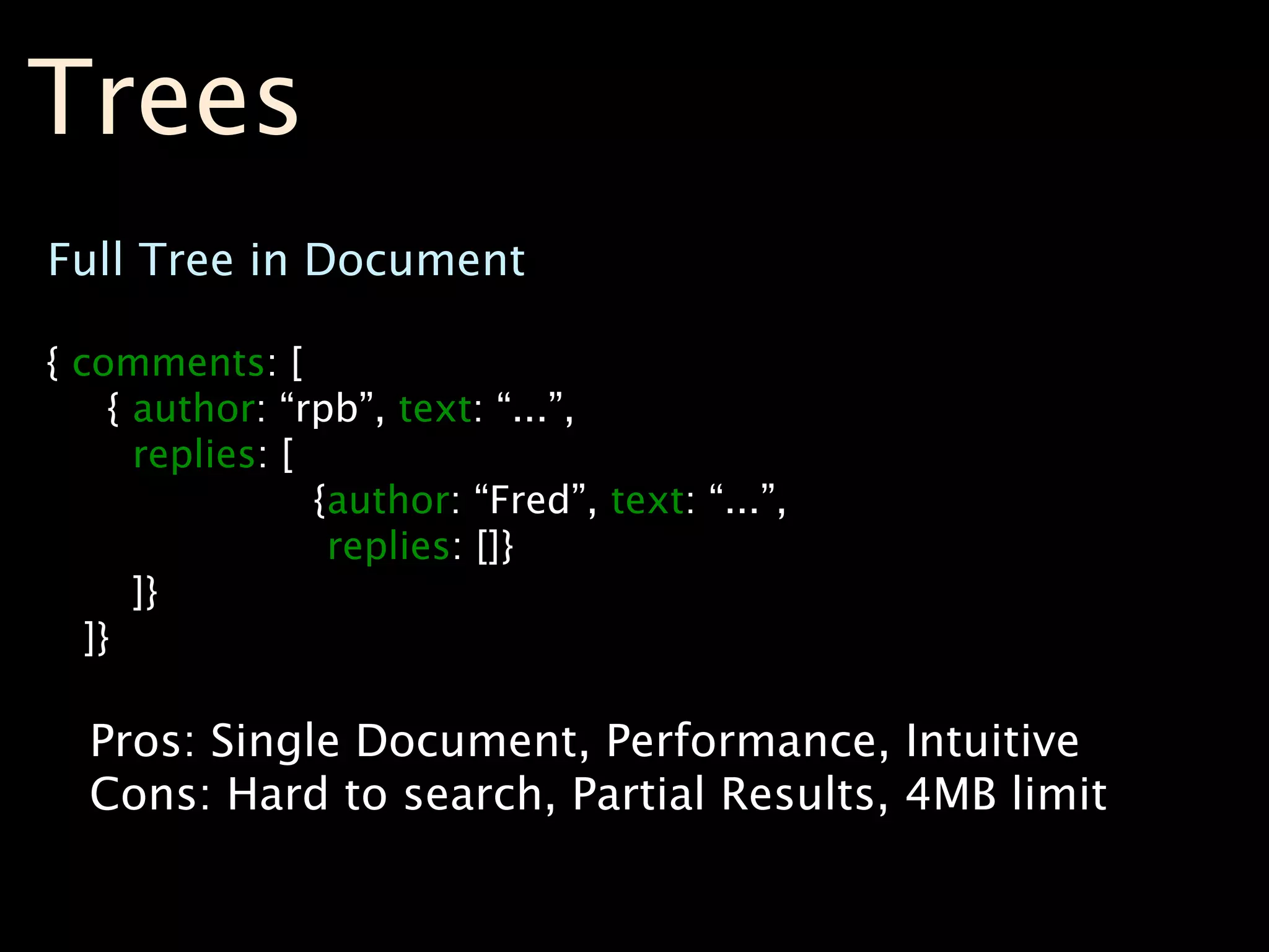 Trees
Full Tree in Document

{ comments: [
     { author: “rpb”, text: “...”,
       replies: [
                  {author: “Fred”, text: “...”,
                   replies: []}
       ]}
   ]}

  Pros: Single Document, Performance, Intuitive
  Cons: Hard to search, Partial Results, 4MB limit
 