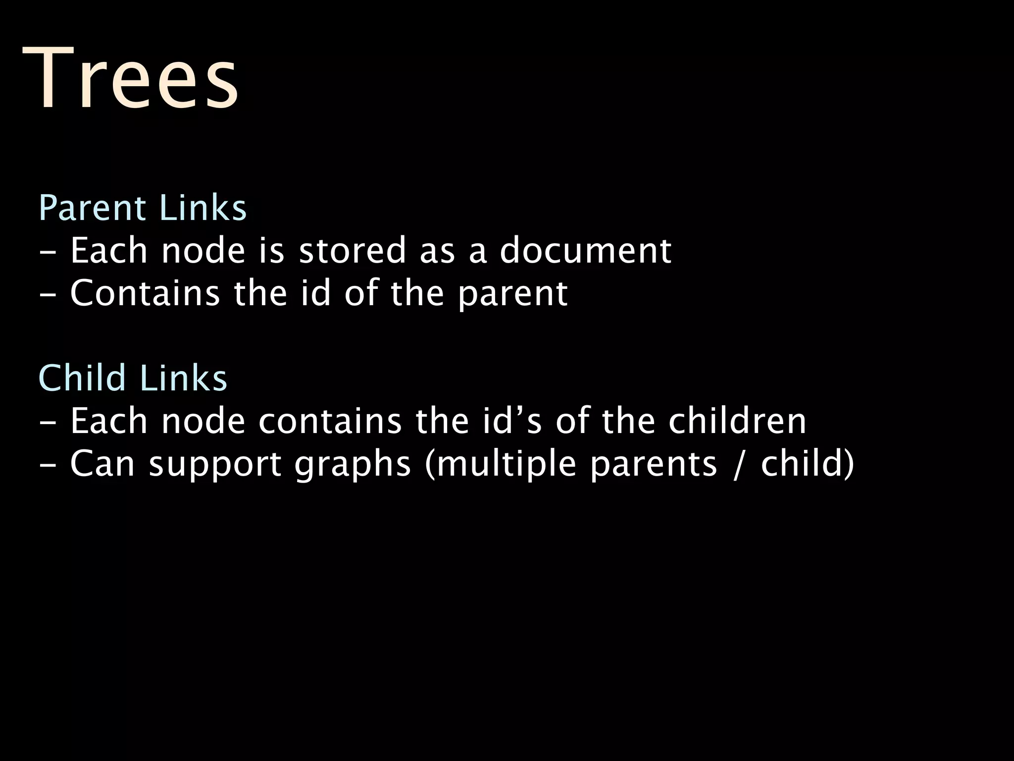Trees
Parent Links
- Each node is stored as a document
- Contains the id of the parent

Child Links
- Each node contains the id’s of the children
- Can support graphs (multiple parents / child)
 