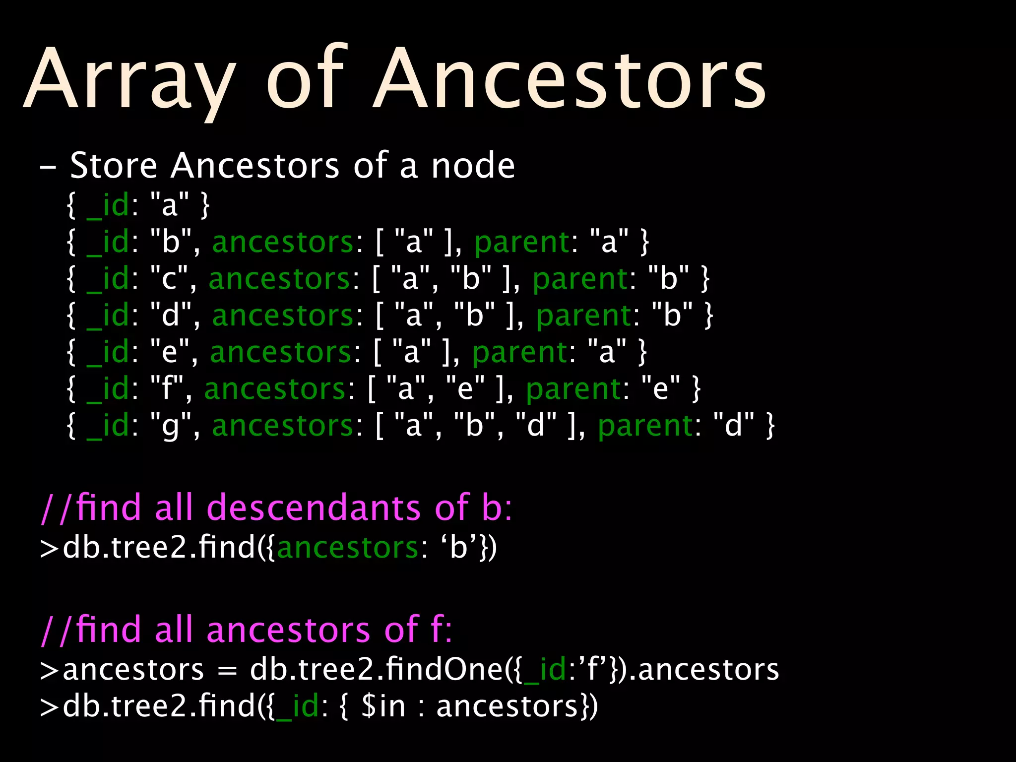 Array of Ancestors
- Store Ancestors of a node
 {   _id:   "a" }
 {   _id:   "b", ancestors: [ "a" ], parent: "a" }
 {   _id:   "c", ancestors: [ "a", "b" ], parent: "b" }
 {   _id:   "d", ancestors: [ "a", "b" ], parent: "b" }
 {   _id:   "e", ancestors: [ "a" ], parent: "a" }
 {   _id:   "f", ancestors: [ "a", "e" ], parent: "e" }
 {   _id:   "g", ancestors: [ "a", "b", "d" ], parent: "d" }

//ﬁnd all descendants of b:
>db.tree2.ﬁnd({ancestors: ‘b’})

//ﬁnd all ancestors of f:
>ancestors = db.tree2.ﬁndOne({_id:’f’}).ancestors
>db.tree2.ﬁnd({_id: { $in : ancestors})
 