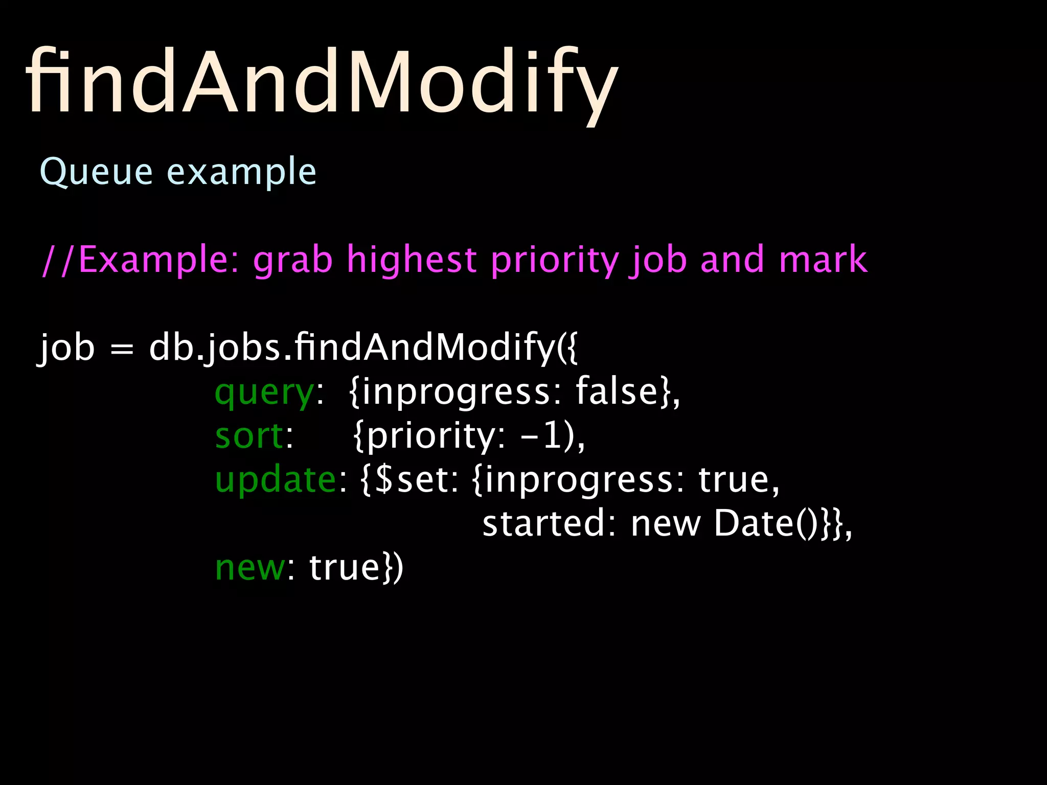 ﬁndAndModify
Queue example

//Example: grab highest priority job and mark

job = db.jobs.ﬁndAndModify({
          query: {inprogress: false},
          sort:   {priority: -1),
          update: {$set: {inprogress: true,
                          started: new Date()}},
          new: true})
 