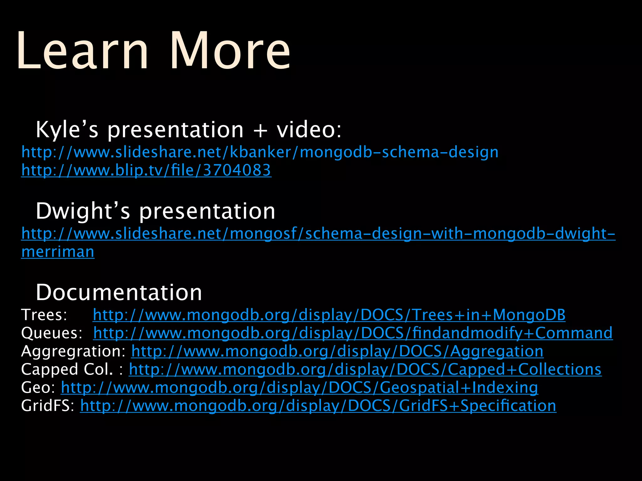 Learn More
 Kyle’s presentation + video:
http://www.slideshare.net/kbanker/mongodb-schema-design
http://www.blip.tv/ﬁle/3704083

 Dwight’s presentation
http://www.slideshare.net/mongosf/schema-design-with-mongodb-dwight-
merriman

 Documentation
Trees:   http://www.mongodb.org/display/DOCS/Trees+in+MongoDB
Queues: http://www.mongodb.org/display/DOCS/ﬁndandmodify+Command
Aggregration: http://www.mongodb.org/display/DOCS/Aggregation
Capped Col. : http://www.mongodb.org/display/DOCS/Capped+Collections
Geo: http://www.mongodb.org/display/DOCS/Geospatial+Indexing
GridFS: http://www.mongodb.org/display/DOCS/GridFS+Speciﬁcation
 