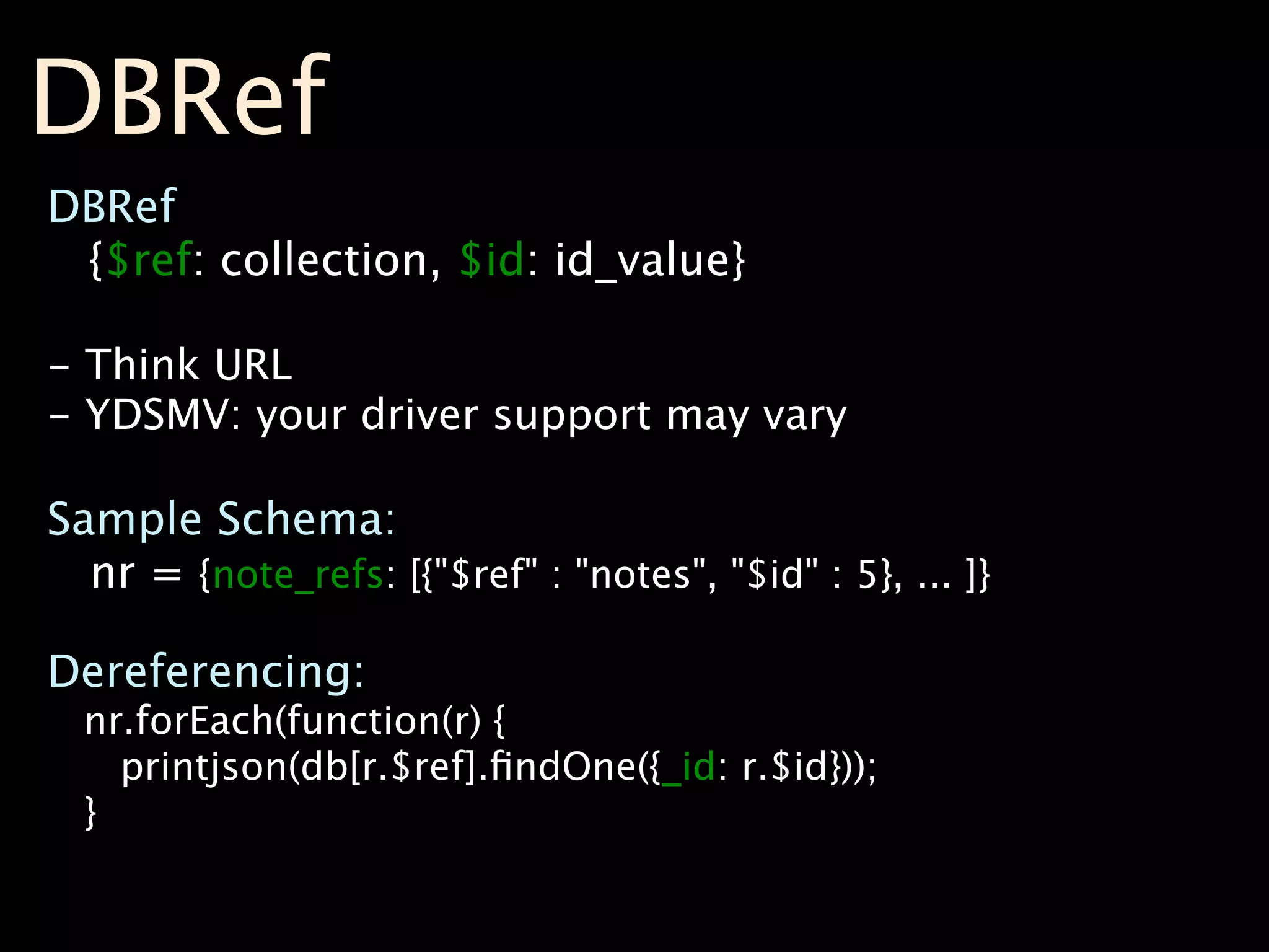 DBRef
DBRef
 {$ref: collection, $id: id_value}

- Think URL
- YDSMV: your driver support may vary

Sample Schema:
  nr = {note_refs: [{"$ref" : "notes", "$id" : 5}, ... ]}

Dereferencing:
  nr.forEach(function(r) {
    printjson(db[r.$ref].ﬁndOne({_id: r.$id}));
  }
 