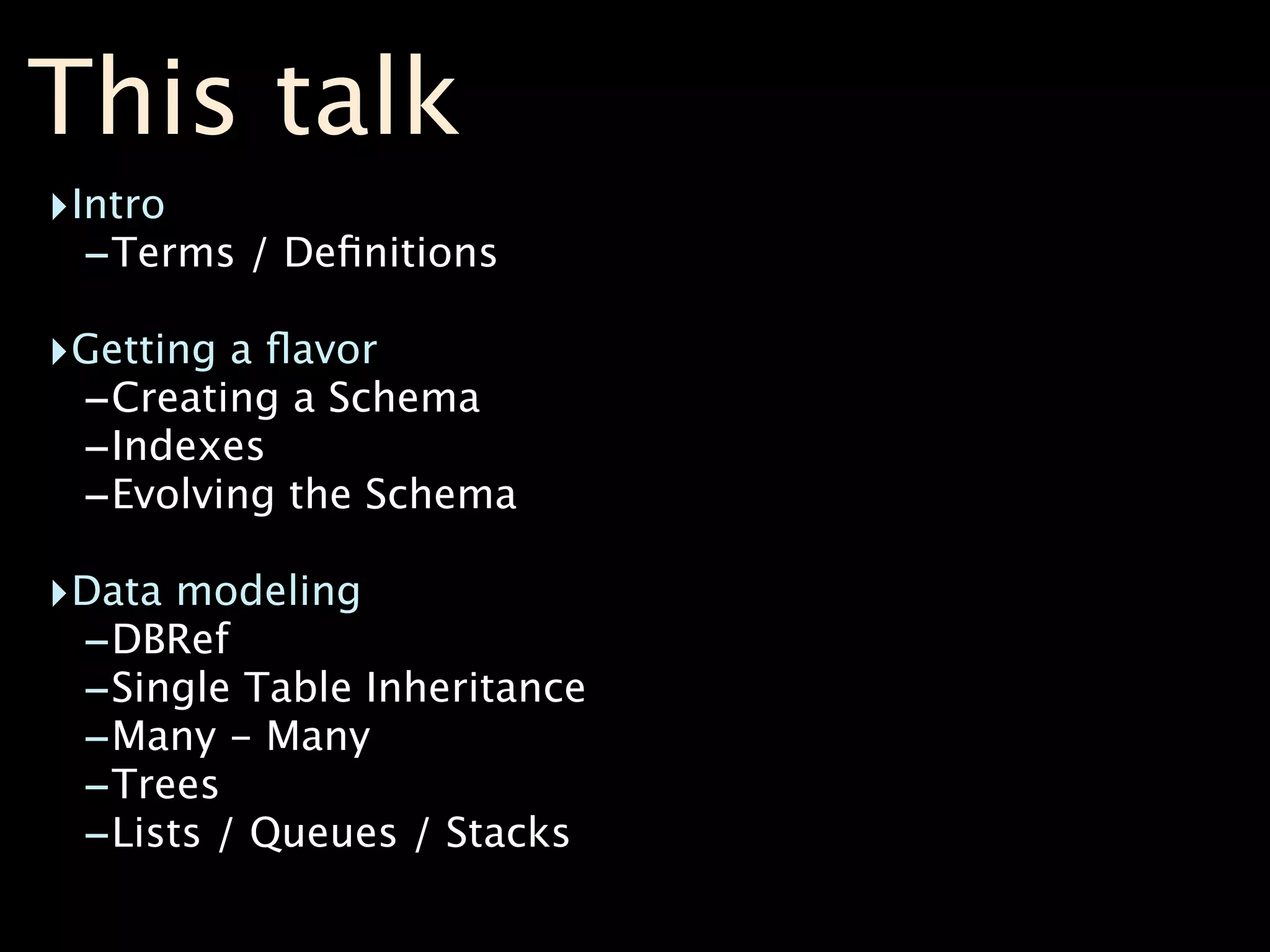 This talk
‣Intro
  -Terms / Deﬁnitions
‣Getting a ﬂavor
 -Creating a Schema
 -Indexes
 -Evolving the Schema
‣Data modeling
 -DBRef
 -Single Table Inheritance
 -Many - Many
 -Trees
 -Lists / Queues / Stacks
 
